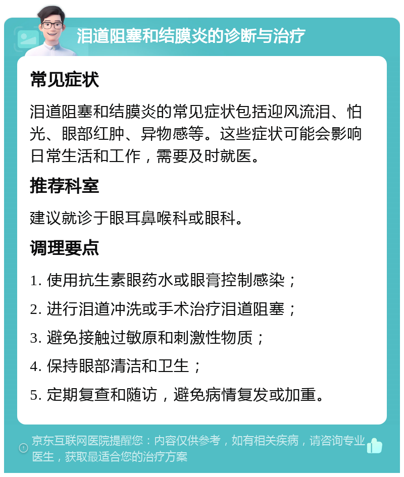 泪道阻塞和结膜炎的诊断与治疗 常见症状 泪道阻塞和结膜炎的常见症状包括迎风流泪、怕光、眼部红肿、异物感等。这些症状可能会影响日常生活和工作，需要及时就医。 推荐科室 建议就诊于眼耳鼻喉科或眼科。 调理要点 1. 使用抗生素眼药水或眼膏控制感染； 2. 进行泪道冲洗或手术治疗泪道阻塞； 3. 避免接触过敏原和刺激性物质； 4. 保持眼部清洁和卫生； 5. 定期复查和随访，避免病情复发或加重。