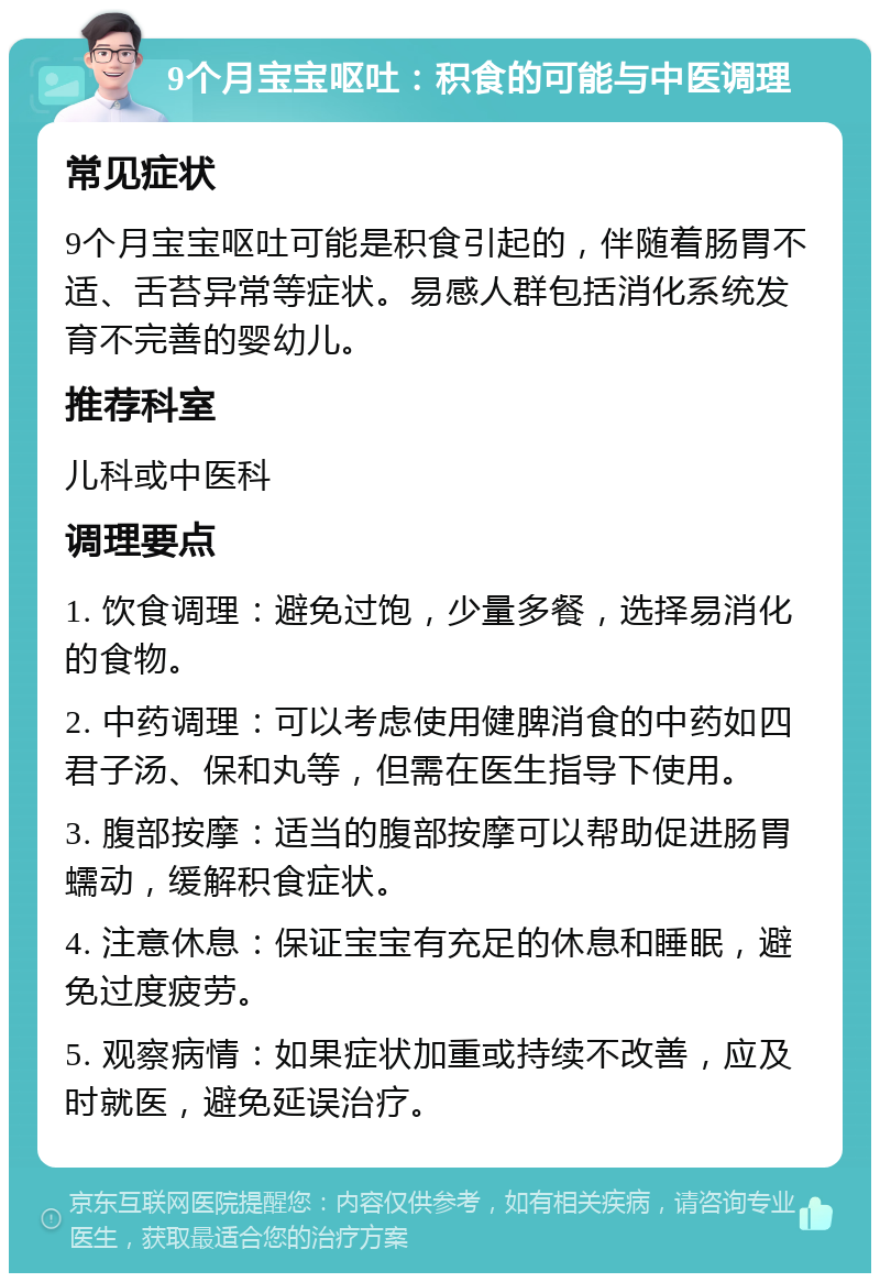 9个月宝宝呕吐：积食的可能与中医调理 常见症状 9个月宝宝呕吐可能是积食引起的，伴随着肠胃不适、舌苔异常等症状。易感人群包括消化系统发育不完善的婴幼儿。 推荐科室 儿科或中医科 调理要点 1. 饮食调理：避免过饱，少量多餐，选择易消化的食物。 2. 中药调理：可以考虑使用健脾消食的中药如四君子汤、保和丸等，但需在医生指导下使用。 3. 腹部按摩：适当的腹部按摩可以帮助促进肠胃蠕动，缓解积食症状。 4. 注意休息：保证宝宝有充足的休息和睡眠，避免过度疲劳。 5. 观察病情：如果症状加重或持续不改善，应及时就医，避免延误治疗。