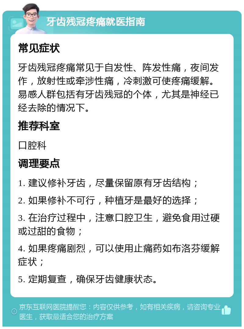 牙齿残冠疼痛就医指南 常见症状 牙齿残冠疼痛常见于自发性、阵发性痛，夜间发作，放射性或牵涉性痛，冷刺激可使疼痛缓解。易感人群包括有牙齿残冠的个体，尤其是神经已经去除的情况下。 推荐科室 口腔科 调理要点 1. 建议修补牙齿，尽量保留原有牙齿结构； 2. 如果修补不可行，种植牙是最好的选择； 3. 在治疗过程中，注意口腔卫生，避免食用过硬或过甜的食物； 4. 如果疼痛剧烈，可以使用止痛药如布洛芬缓解症状； 5. 定期复查，确保牙齿健康状态。