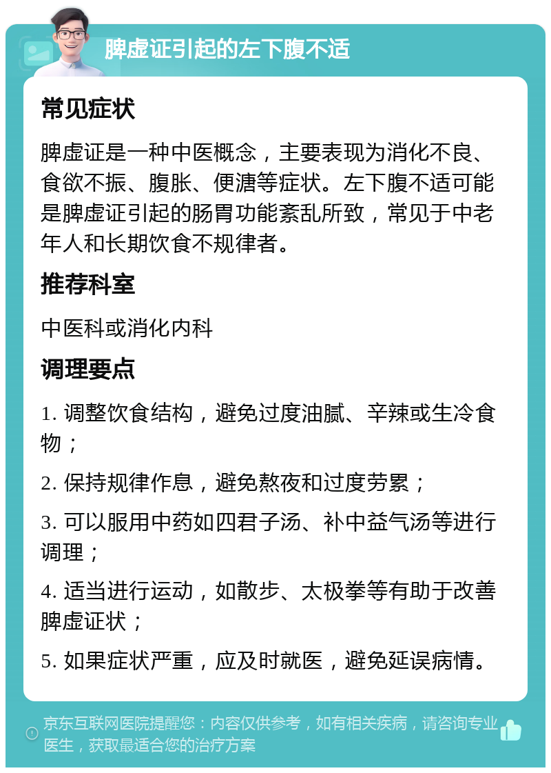 脾虚证引起的左下腹不适 常见症状 脾虚证是一种中医概念，主要表现为消化不良、食欲不振、腹胀、便溏等症状。左下腹不适可能是脾虚证引起的肠胃功能紊乱所致，常见于中老年人和长期饮食不规律者。 推荐科室 中医科或消化内科 调理要点 1. 调整饮食结构，避免过度油腻、辛辣或生冷食物； 2. 保持规律作息，避免熬夜和过度劳累； 3. 可以服用中药如四君子汤、补中益气汤等进行调理； 4. 适当进行运动，如散步、太极拳等有助于改善脾虚证状； 5. 如果症状严重，应及时就医，避免延误病情。