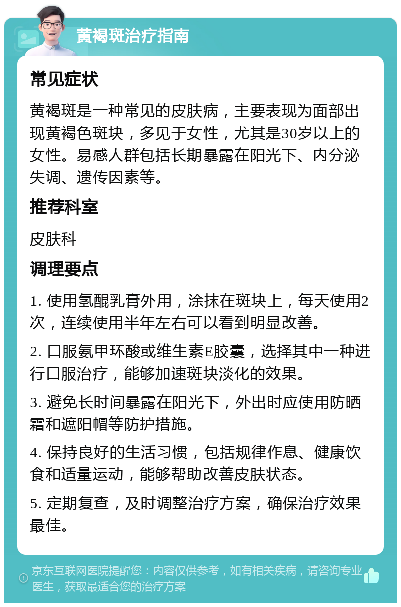 黄褐斑治疗指南 常见症状 黄褐斑是一种常见的皮肤病，主要表现为面部出现黄褐色斑块，多见于女性，尤其是30岁以上的女性。易感人群包括长期暴露在阳光下、内分泌失调、遗传因素等。 推荐科室 皮肤科 调理要点 1. 使用氢醌乳膏外用，涂抹在斑块上，每天使用2次，连续使用半年左右可以看到明显改善。 2. 口服氨甲环酸或维生素E胶囊，选择其中一种进行口服治疗，能够加速斑块淡化的效果。 3. 避免长时间暴露在阳光下，外出时应使用防晒霜和遮阳帽等防护措施。 4. 保持良好的生活习惯，包括规律作息、健康饮食和适量运动，能够帮助改善皮肤状态。 5. 定期复查，及时调整治疗方案，确保治疗效果最佳。