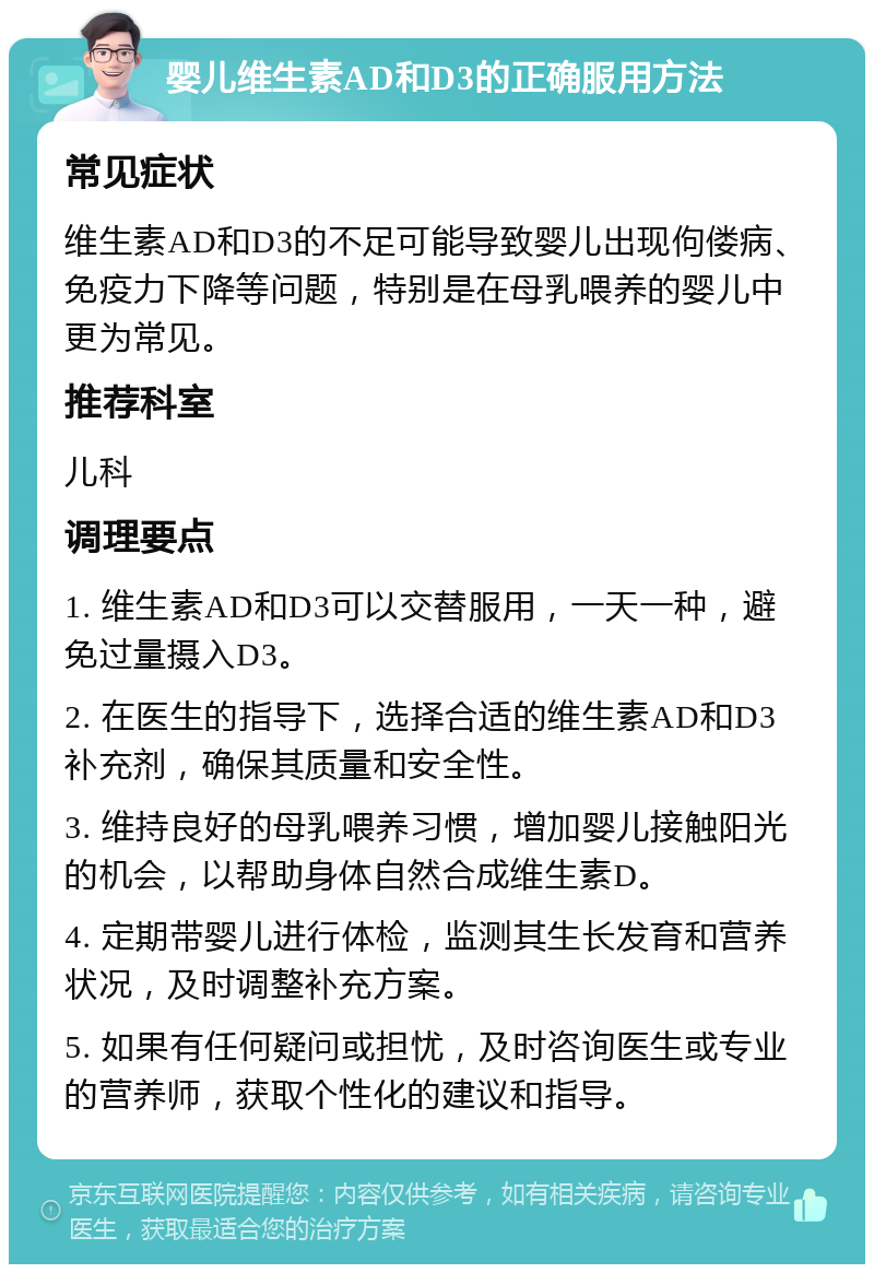 婴儿维生素AD和D3的正确服用方法 常见症状 维生素AD和D3的不足可能导致婴儿出现佝偻病、免疫力下降等问题，特别是在母乳喂养的婴儿中更为常见。 推荐科室 儿科 调理要点 1. 维生素AD和D3可以交替服用，一天一种，避免过量摄入D3。 2. 在医生的指导下，选择合适的维生素AD和D3补充剂，确保其质量和安全性。 3. 维持良好的母乳喂养习惯，增加婴儿接触阳光的机会，以帮助身体自然合成维生素D。 4. 定期带婴儿进行体检，监测其生长发育和营养状况，及时调整补充方案。 5. 如果有任何疑问或担忧，及时咨询医生或专业的营养师，获取个性化的建议和指导。