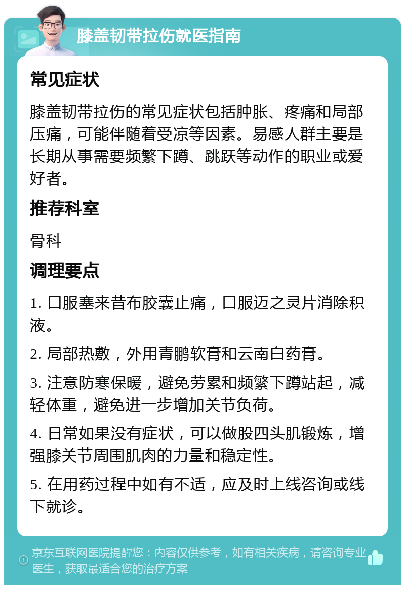 膝盖韧带拉伤就医指南 常见症状 膝盖韧带拉伤的常见症状包括肿胀、疼痛和局部压痛，可能伴随着受凉等因素。易感人群主要是长期从事需要频繁下蹲、跳跃等动作的职业或爱好者。 推荐科室 骨科 调理要点 1. 口服塞来昔布胶囊止痛，口服迈之灵片消除积液。 2. 局部热敷，外用青鹏软膏和云南白药膏。 3. 注意防寒保暖，避免劳累和频繁下蹲站起，减轻体重，避免进一步增加关节负荷。 4. 日常如果没有症状，可以做股四头肌锻炼，增强膝关节周围肌肉的力量和稳定性。 5. 在用药过程中如有不适，应及时上线咨询或线下就诊。