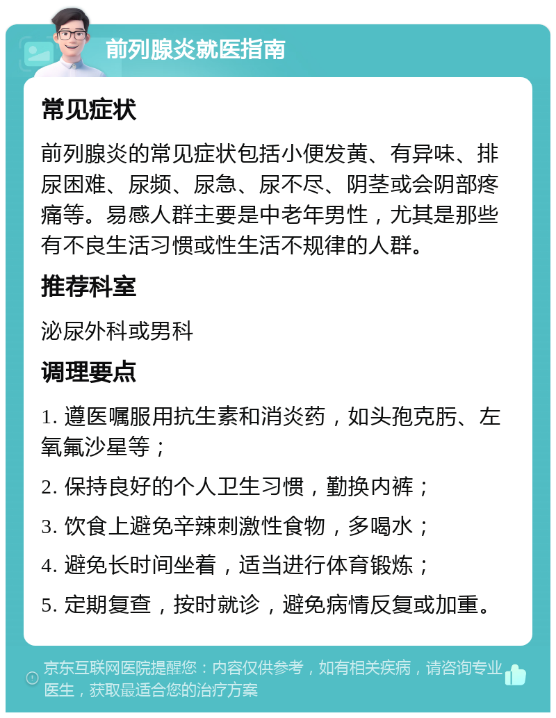 前列腺炎就医指南 常见症状 前列腺炎的常见症状包括小便发黄、有异味、排尿困难、尿频、尿急、尿不尽、阴茎或会阴部疼痛等。易感人群主要是中老年男性，尤其是那些有不良生活习惯或性生活不规律的人群。 推荐科室 泌尿外科或男科 调理要点 1. 遵医嘱服用抗生素和消炎药，如头孢克肟、左氧氟沙星等； 2. 保持良好的个人卫生习惯，勤换内裤； 3. 饮食上避免辛辣刺激性食物，多喝水； 4. 避免长时间坐着，适当进行体育锻炼； 5. 定期复查，按时就诊，避免病情反复或加重。