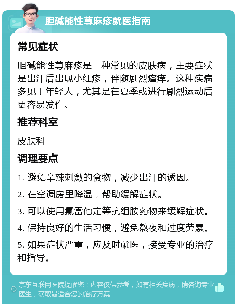 胆碱能性荨麻疹就医指南 常见症状 胆碱能性荨麻疹是一种常见的皮肤病，主要症状是出汗后出现小红疹，伴随剧烈瘙痒。这种疾病多见于年轻人，尤其是在夏季或进行剧烈运动后更容易发作。 推荐科室 皮肤科 调理要点 1. 避免辛辣刺激的食物，减少出汗的诱因。 2. 在空调房里降温，帮助缓解症状。 3. 可以使用氯雷他定等抗组胺药物来缓解症状。 4. 保持良好的生活习惯，避免熬夜和过度劳累。 5. 如果症状严重，应及时就医，接受专业的治疗和指导。