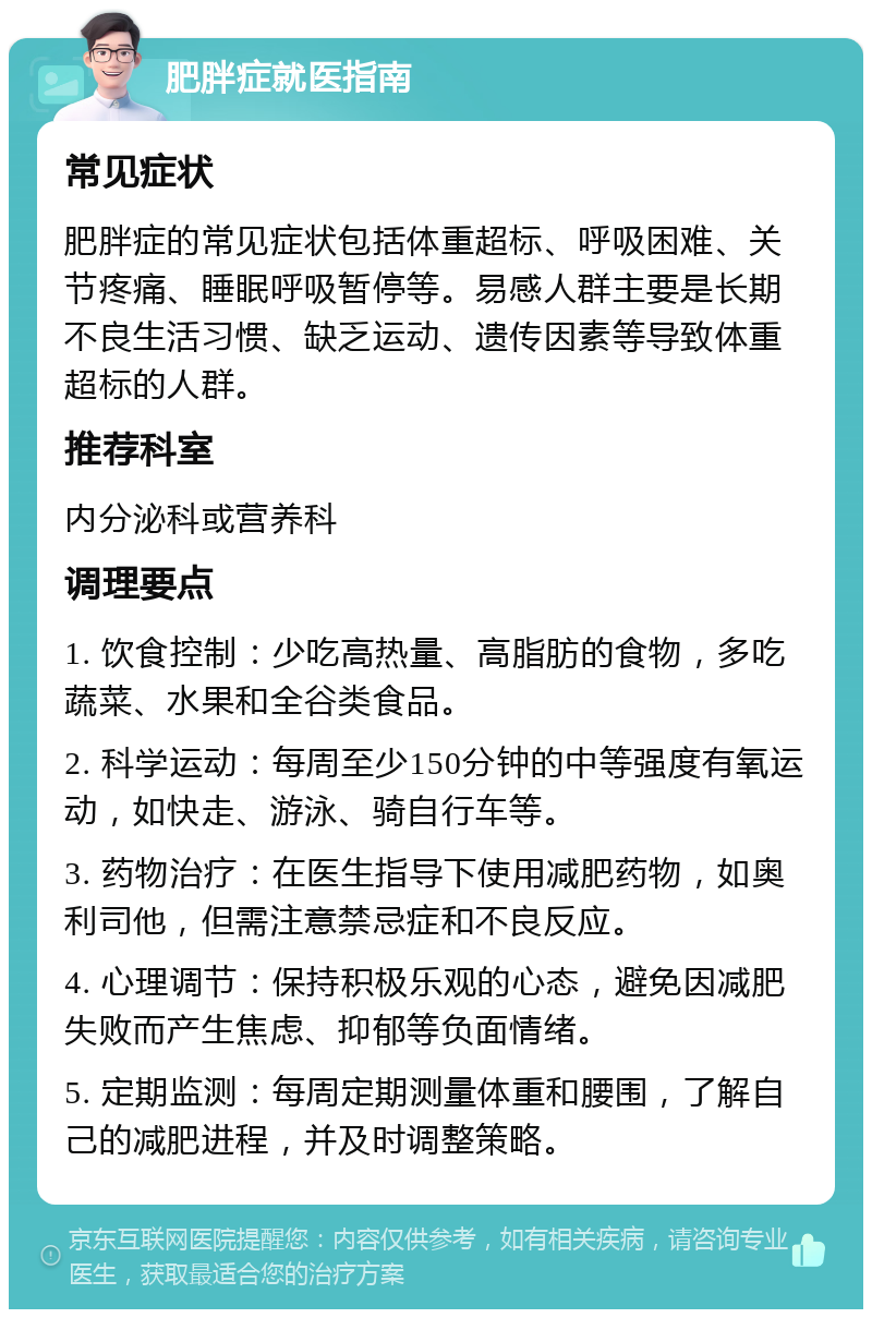 肥胖症就医指南 常见症状 肥胖症的常见症状包括体重超标、呼吸困难、关节疼痛、睡眠呼吸暂停等。易感人群主要是长期不良生活习惯、缺乏运动、遗传因素等导致体重超标的人群。 推荐科室 内分泌科或营养科 调理要点 1. 饮食控制：少吃高热量、高脂肪的食物，多吃蔬菜、水果和全谷类食品。 2. 科学运动：每周至少150分钟的中等强度有氧运动，如快走、游泳、骑自行车等。 3. 药物治疗：在医生指导下使用减肥药物，如奥利司他，但需注意禁忌症和不良反应。 4. 心理调节：保持积极乐观的心态，避免因减肥失败而产生焦虑、抑郁等负面情绪。 5. 定期监测：每周定期测量体重和腰围，了解自己的减肥进程，并及时调整策略。