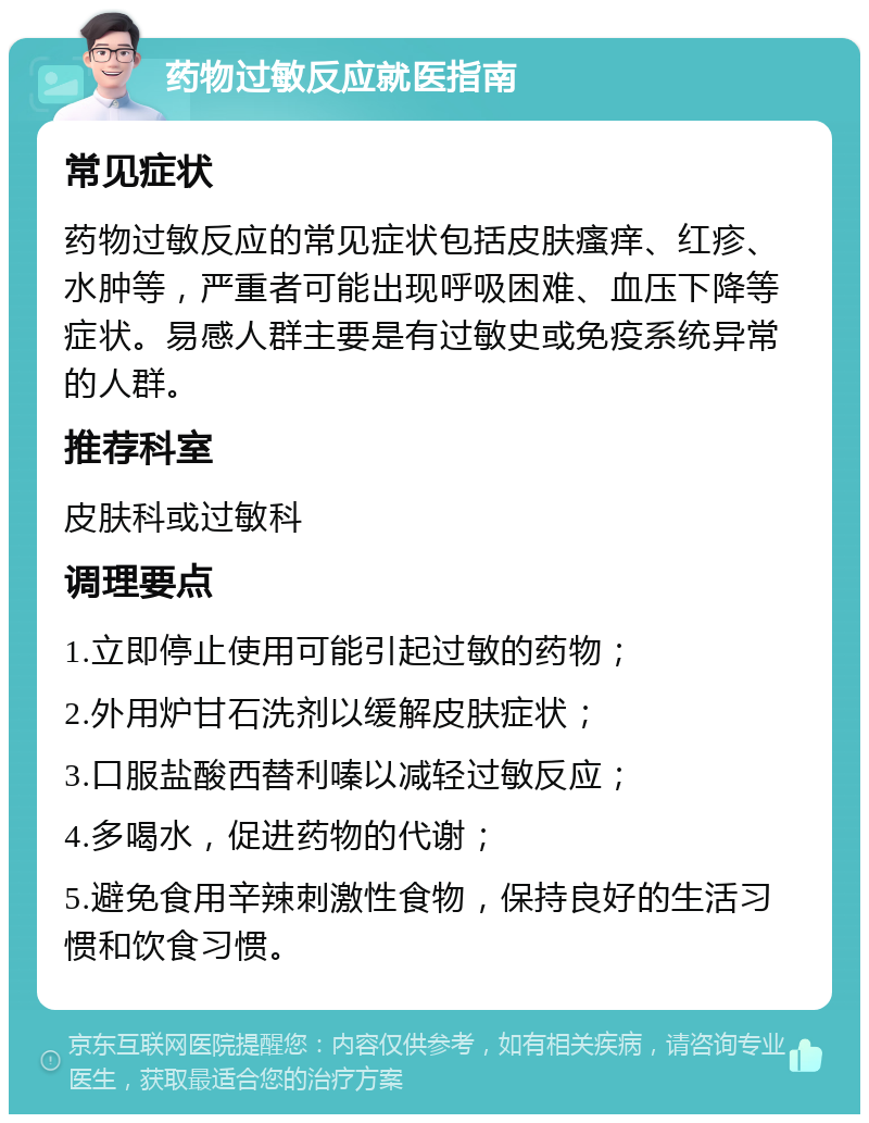 药物过敏反应就医指南 常见症状 药物过敏反应的常见症状包括皮肤瘙痒、红疹、水肿等，严重者可能出现呼吸困难、血压下降等症状。易感人群主要是有过敏史或免疫系统异常的人群。 推荐科室 皮肤科或过敏科 调理要点 1.立即停止使用可能引起过敏的药物； 2.外用炉甘石洗剂以缓解皮肤症状； 3.口服盐酸西替利嗪以减轻过敏反应； 4.多喝水，促进药物的代谢； 5.避免食用辛辣刺激性食物，保持良好的生活习惯和饮食习惯。