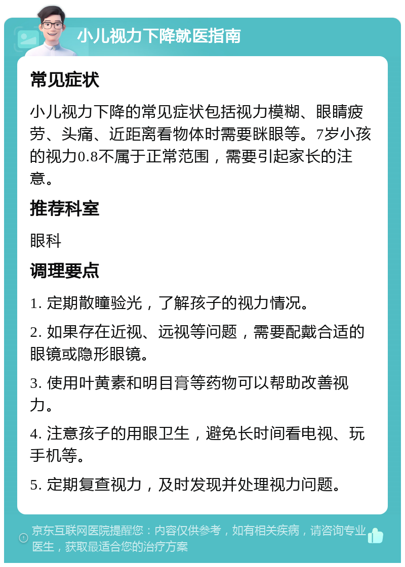 小儿视力下降就医指南 常见症状 小儿视力下降的常见症状包括视力模糊、眼睛疲劳、头痛、近距离看物体时需要眯眼等。7岁小孩的视力0.8不属于正常范围，需要引起家长的注意。 推荐科室 眼科 调理要点 1. 定期散瞳验光，了解孩子的视力情况。 2. 如果存在近视、远视等问题，需要配戴合适的眼镜或隐形眼镜。 3. 使用叶黄素和明目膏等药物可以帮助改善视力。 4. 注意孩子的用眼卫生，避免长时间看电视、玩手机等。 5. 定期复查视力，及时发现并处理视力问题。