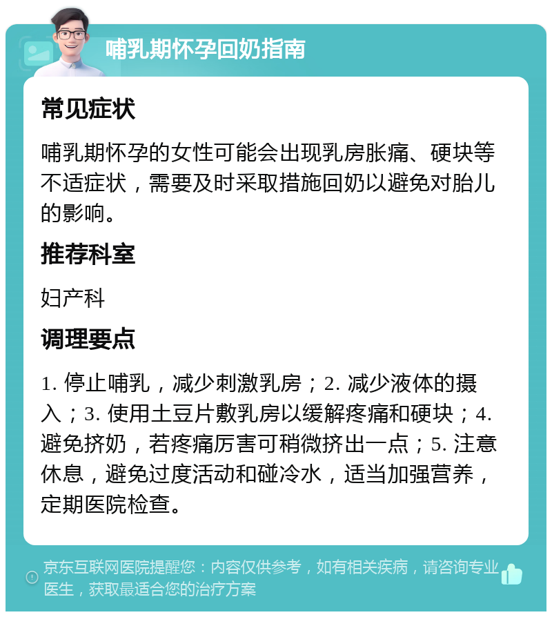 哺乳期怀孕回奶指南 常见症状 哺乳期怀孕的女性可能会出现乳房胀痛、硬块等不适症状，需要及时采取措施回奶以避免对胎儿的影响。 推荐科室 妇产科 调理要点 1. 停止哺乳，减少刺激乳房；2. 减少液体的摄入；3. 使用土豆片敷乳房以缓解疼痛和硬块；4. 避免挤奶，若疼痛厉害可稍微挤出一点；5. 注意休息，避免过度活动和碰冷水，适当加强营养，定期医院检查。