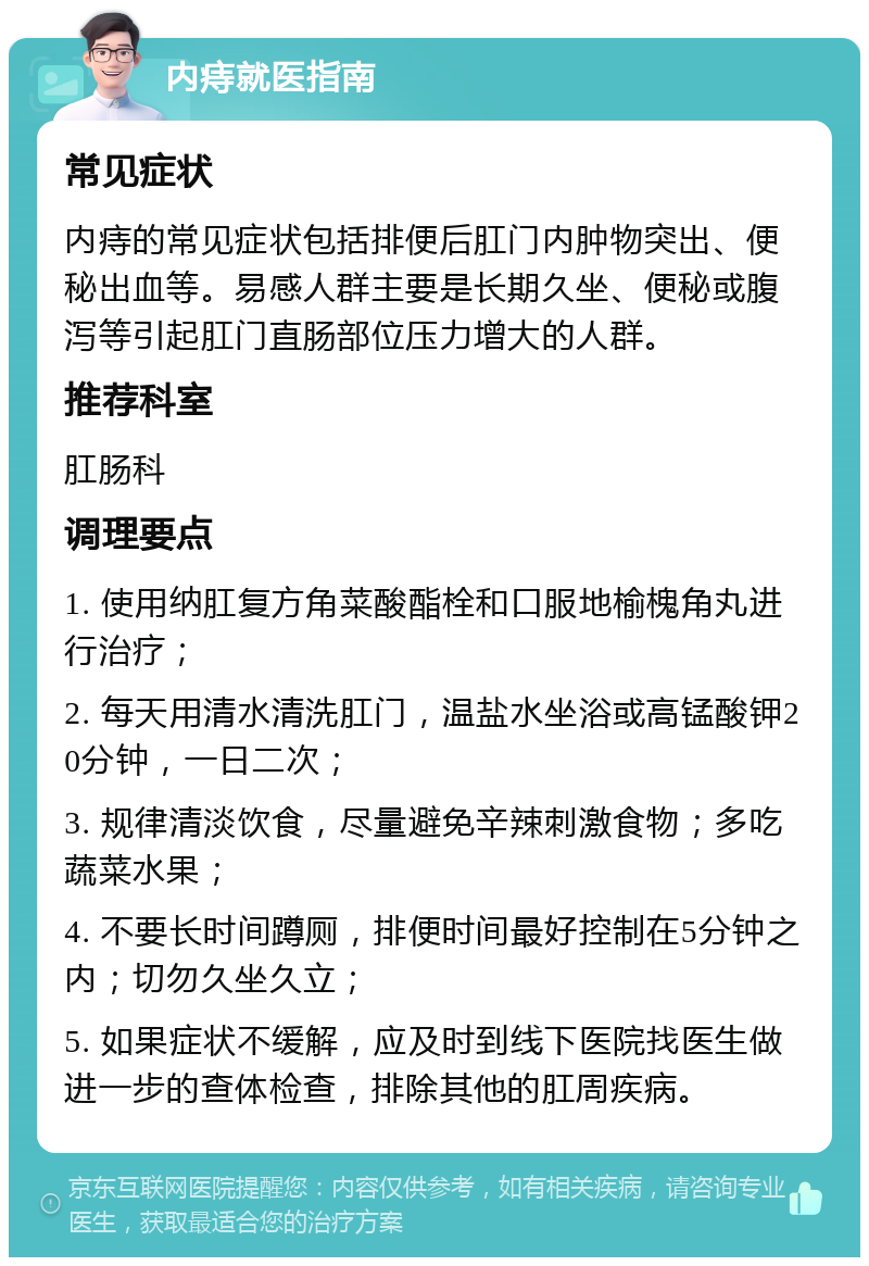 内痔就医指南 常见症状 内痔的常见症状包括排便后肛门内肿物突出、便秘出血等。易感人群主要是长期久坐、便秘或腹泻等引起肛门直肠部位压力增大的人群。 推荐科室 肛肠科 调理要点 1. 使用纳肛复方角菜酸酯栓和口服地榆槐角丸进行治疗； 2. 每天用清水清洗肛门，温盐水坐浴或高锰酸钾20分钟，一日二次； 3. 规律清淡饮食，尽量避免辛辣刺激食物；多吃蔬菜水果； 4. 不要长时间蹲厕，排便时间最好控制在5分钟之内；切勿久坐久立； 5. 如果症状不缓解，应及时到线下医院找医生做进一步的查体检查，排除其他的肛周疾病。