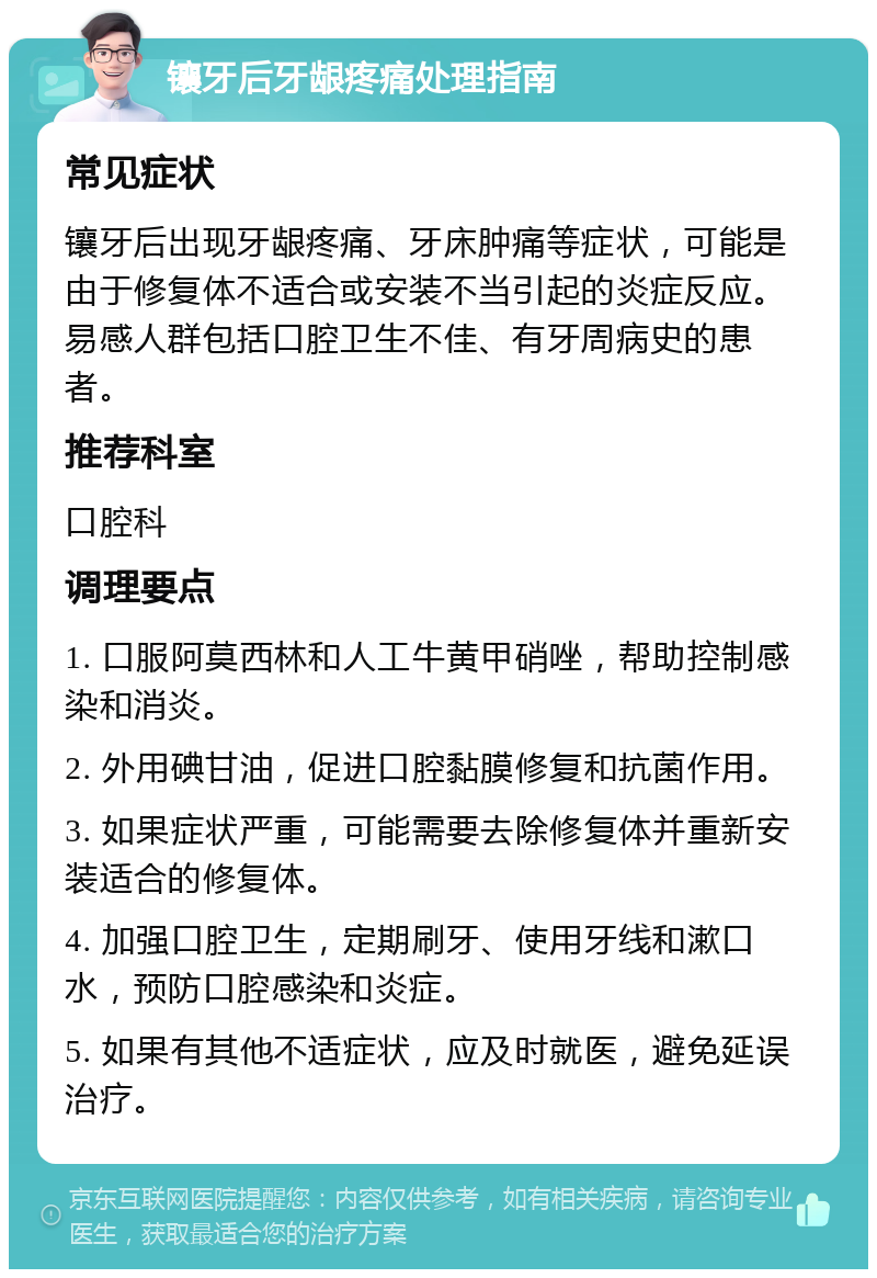 镶牙后牙龈疼痛处理指南 常见症状 镶牙后出现牙龈疼痛、牙床肿痛等症状，可能是由于修复体不适合或安装不当引起的炎症反应。易感人群包括口腔卫生不佳、有牙周病史的患者。 推荐科室 口腔科 调理要点 1. 口服阿莫西林和人工牛黄甲硝唑，帮助控制感染和消炎。 2. 外用碘甘油，促进口腔黏膜修复和抗菌作用。 3. 如果症状严重，可能需要去除修复体并重新安装适合的修复体。 4. 加强口腔卫生，定期刷牙、使用牙线和漱口水，预防口腔感染和炎症。 5. 如果有其他不适症状，应及时就医，避免延误治疗。