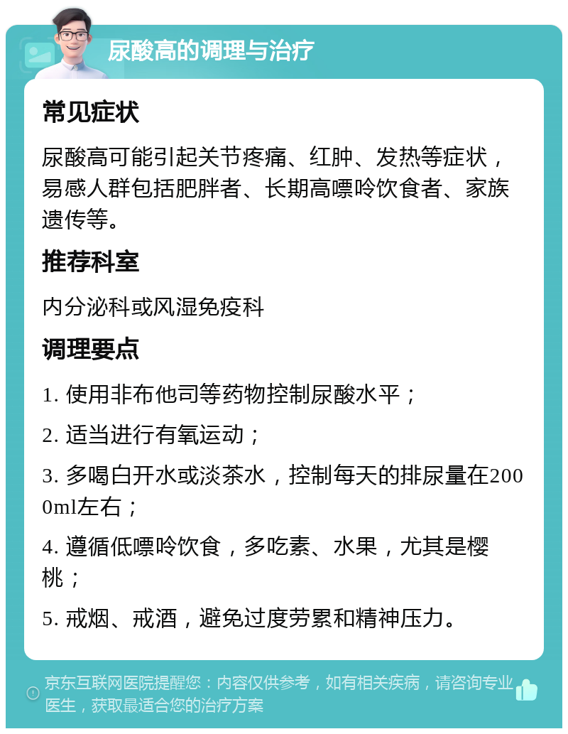 尿酸高的调理与治疗 常见症状 尿酸高可能引起关节疼痛、红肿、发热等症状，易感人群包括肥胖者、长期高嘌呤饮食者、家族遗传等。 推荐科室 内分泌科或风湿免疫科 调理要点 1. 使用非布他司等药物控制尿酸水平； 2. 适当进行有氧运动； 3. 多喝白开水或淡茶水，控制每天的排尿量在2000ml左右； 4. 遵循低嘌呤饮食，多吃素、水果，尤其是樱桃； 5. 戒烟、戒酒，避免过度劳累和精神压力。