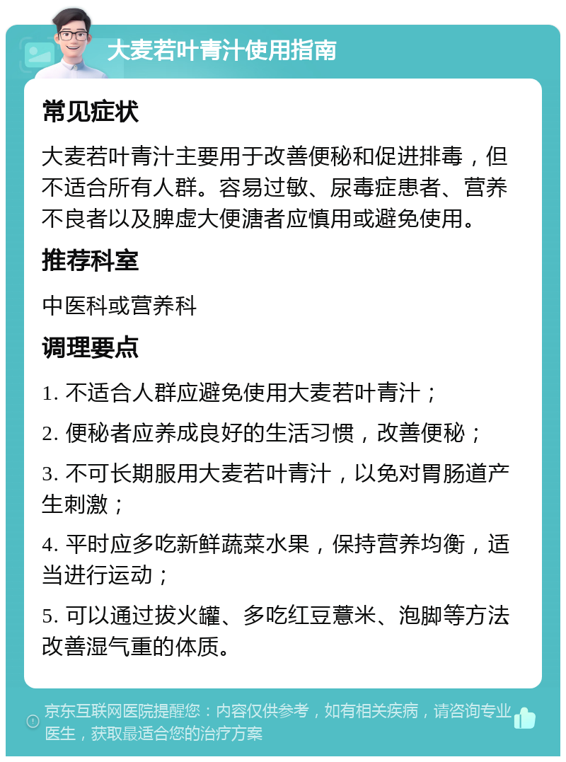 大麦若叶青汁使用指南 常见症状 大麦若叶青汁主要用于改善便秘和促进排毒，但不适合所有人群。容易过敏、尿毒症患者、营养不良者以及脾虚大便溏者应慎用或避免使用。 推荐科室 中医科或营养科 调理要点 1. 不适合人群应避免使用大麦若叶青汁； 2. 便秘者应养成良好的生活习惯，改善便秘； 3. 不可长期服用大麦若叶青汁，以免对胃肠道产生刺激； 4. 平时应多吃新鲜蔬菜水果，保持营养均衡，适当进行运动； 5. 可以通过拔火罐、多吃红豆薏米、泡脚等方法改善湿气重的体质。