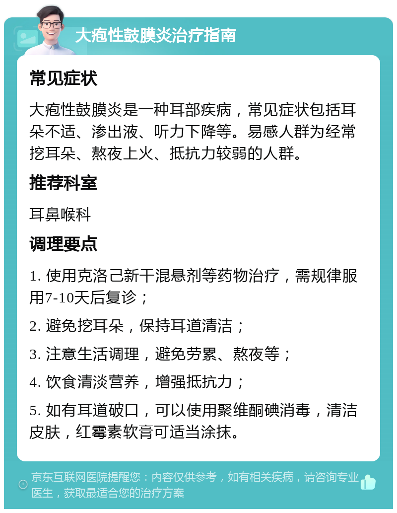 大疱性鼓膜炎治疗指南 常见症状 大疱性鼓膜炎是一种耳部疾病，常见症状包括耳朵不适、渗出液、听力下降等。易感人群为经常挖耳朵、熬夜上火、抵抗力较弱的人群。 推荐科室 耳鼻喉科 调理要点 1. 使用克洛己新干混悬剂等药物治疗，需规律服用7-10天后复诊； 2. 避免挖耳朵，保持耳道清洁； 3. 注意生活调理，避免劳累、熬夜等； 4. 饮食清淡营养，增强抵抗力； 5. 如有耳道破口，可以使用聚维酮碘消毒，清洁皮肤，红霉素软膏可适当涂抹。