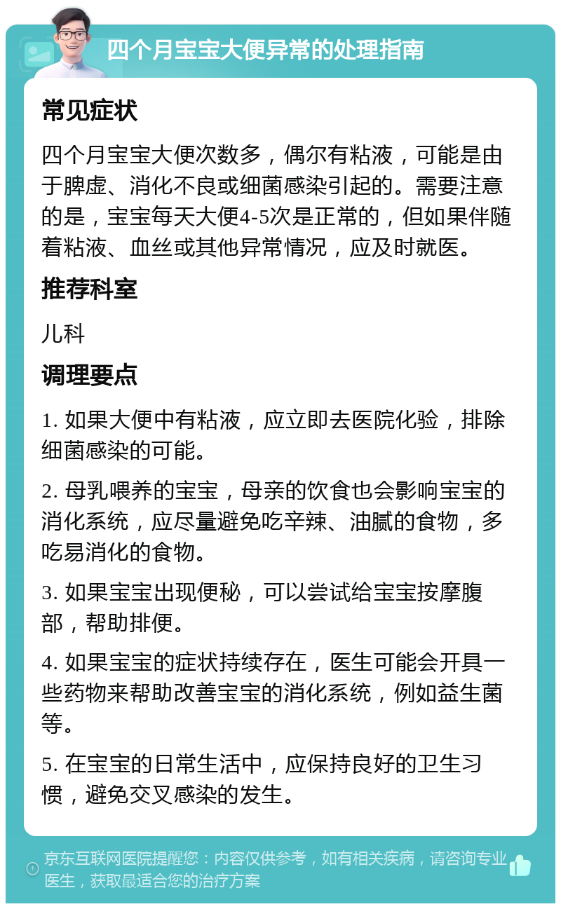 四个月宝宝大便异常的处理指南 常见症状 四个月宝宝大便次数多，偶尔有粘液，可能是由于脾虚、消化不良或细菌感染引起的。需要注意的是，宝宝每天大便4-5次是正常的，但如果伴随着粘液、血丝或其他异常情况，应及时就医。 推荐科室 儿科 调理要点 1. 如果大便中有粘液，应立即去医院化验，排除细菌感染的可能。 2. 母乳喂养的宝宝，母亲的饮食也会影响宝宝的消化系统，应尽量避免吃辛辣、油腻的食物，多吃易消化的食物。 3. 如果宝宝出现便秘，可以尝试给宝宝按摩腹部，帮助排便。 4. 如果宝宝的症状持续存在，医生可能会开具一些药物来帮助改善宝宝的消化系统，例如益生菌等。 5. 在宝宝的日常生活中，应保持良好的卫生习惯，避免交叉感染的发生。