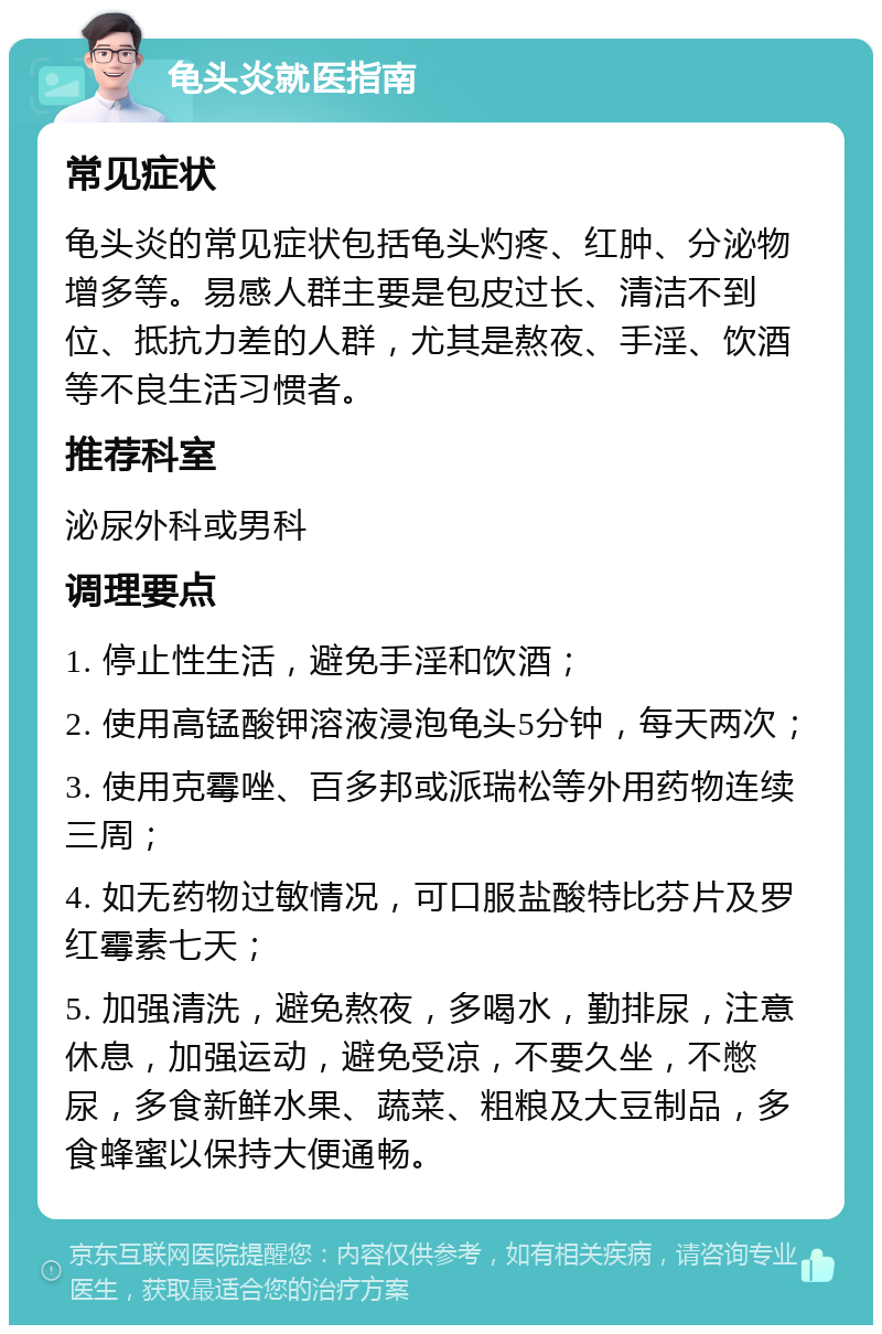 龟头炎就医指南 常见症状 龟头炎的常见症状包括龟头灼疼、红肿、分泌物增多等。易感人群主要是包皮过长、清洁不到位、抵抗力差的人群，尤其是熬夜、手淫、饮酒等不良生活习惯者。 推荐科室 泌尿外科或男科 调理要点 1. 停止性生活，避免手淫和饮酒； 2. 使用高锰酸钾溶液浸泡龟头5分钟，每天两次； 3. 使用克霉唑、百多邦或派瑞松等外用药物连续三周； 4. 如无药物过敏情况，可口服盐酸特比芬片及罗红霉素七天； 5. 加强清洗，避免熬夜，多喝水，勤排尿，注意休息，加强运动，避免受凉，不要久坐，不憋尿，多食新鲜水果、蔬菜、粗粮及大豆制品，多食蜂蜜以保持大便通畅。