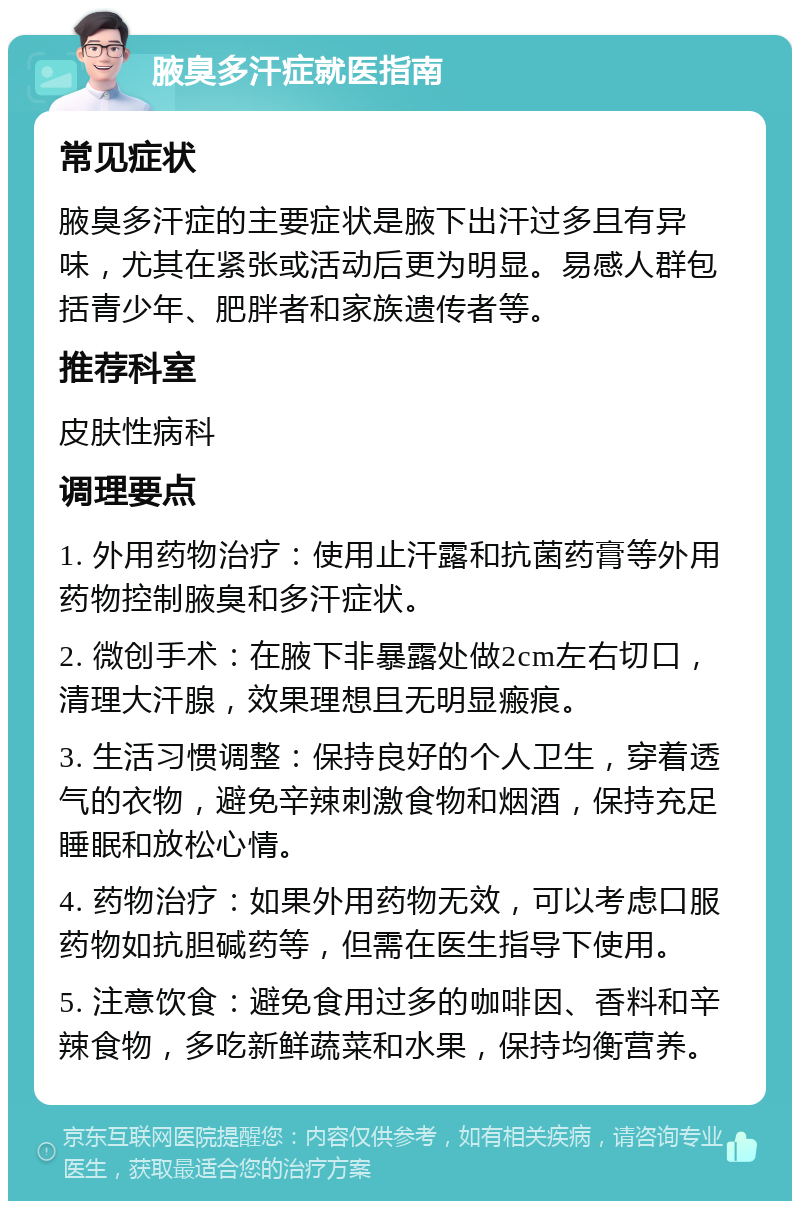 腋臭多汗症就医指南 常见症状 腋臭多汗症的主要症状是腋下出汗过多且有异味，尤其在紧张或活动后更为明显。易感人群包括青少年、肥胖者和家族遗传者等。 推荐科室 皮肤性病科 调理要点 1. 外用药物治疗：使用止汗露和抗菌药膏等外用药物控制腋臭和多汗症状。 2. 微创手术：在腋下非暴露处做2cm左右切口，清理大汗腺，效果理想且无明显瘢痕。 3. 生活习惯调整：保持良好的个人卫生，穿着透气的衣物，避免辛辣刺激食物和烟酒，保持充足睡眠和放松心情。 4. 药物治疗：如果外用药物无效，可以考虑口服药物如抗胆碱药等，但需在医生指导下使用。 5. 注意饮食：避免食用过多的咖啡因、香料和辛辣食物，多吃新鲜蔬菜和水果，保持均衡营养。