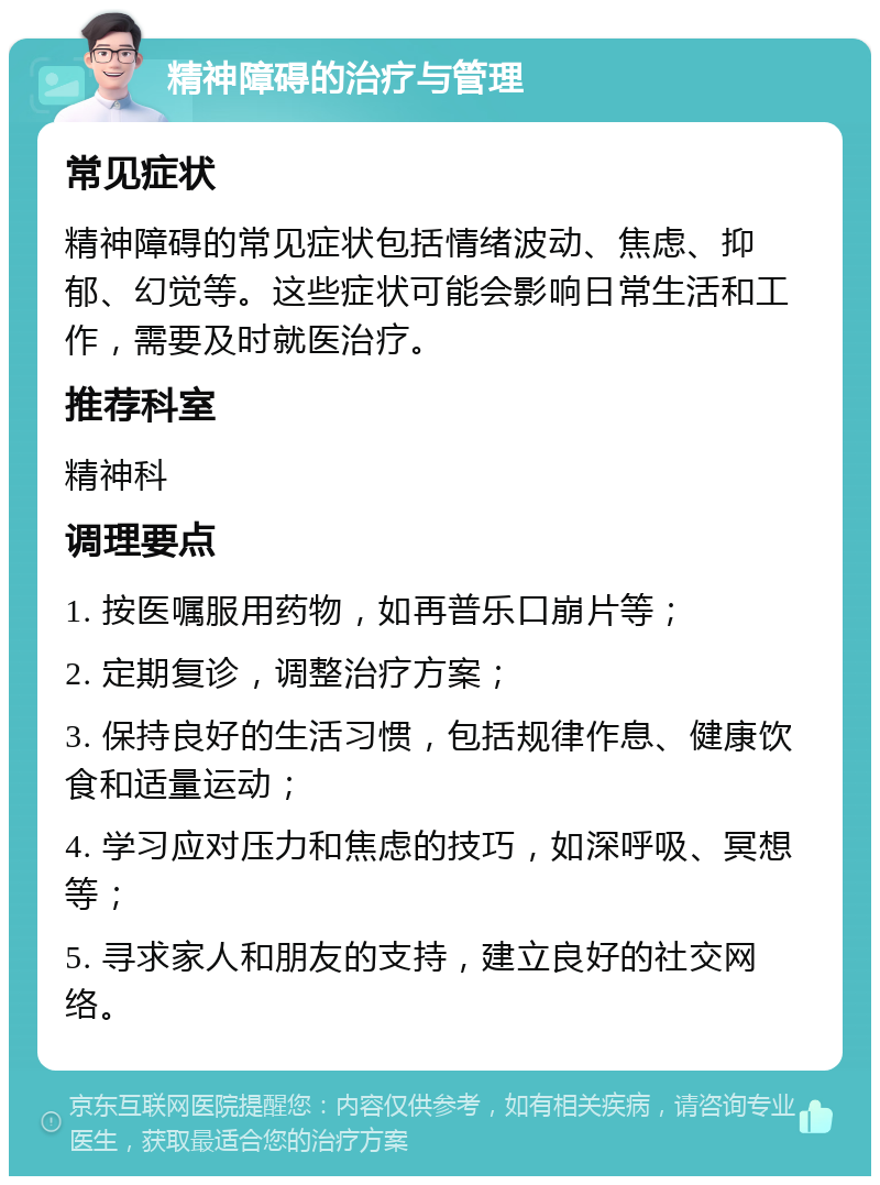 精神障碍的治疗与管理 常见症状 精神障碍的常见症状包括情绪波动、焦虑、抑郁、幻觉等。这些症状可能会影响日常生活和工作，需要及时就医治疗。 推荐科室 精神科 调理要点 1. 按医嘱服用药物，如再普乐口崩片等； 2. 定期复诊，调整治疗方案； 3. 保持良好的生活习惯，包括规律作息、健康饮食和适量运动； 4. 学习应对压力和焦虑的技巧，如深呼吸、冥想等； 5. 寻求家人和朋友的支持，建立良好的社交网络。