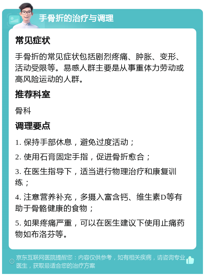 手骨折的治疗与调理 常见症状 手骨折的常见症状包括剧烈疼痛、肿胀、变形、活动受限等。易感人群主要是从事重体力劳动或高风险运动的人群。 推荐科室 骨科 调理要点 1. 保持手部休息，避免过度活动； 2. 使用石膏固定手指，促进骨折愈合； 3. 在医生指导下，适当进行物理治疗和康复训练； 4. 注意营养补充，多摄入富含钙、维生素D等有助于骨骼健康的食物； 5. 如果疼痛严重，可以在医生建议下使用止痛药物如布洛芬等。