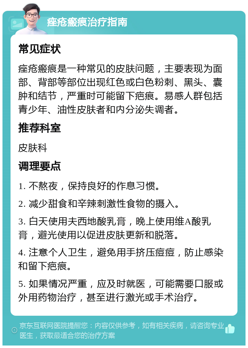 痤疮瘢痕治疗指南 常见症状 痤疮瘢痕是一种常见的皮肤问题，主要表现为面部、背部等部位出现红色或白色粉刺、黑头、囊肿和结节，严重时可能留下疤痕。易感人群包括青少年、油性皮肤者和内分泌失调者。 推荐科室 皮肤科 调理要点 1. 不熬夜，保持良好的作息习惯。 2. 减少甜食和辛辣刺激性食物的摄入。 3. 白天使用夫西地酸乳膏，晚上使用维A酸乳膏，避光使用以促进皮肤更新和脱落。 4. 注意个人卫生，避免用手挤压痘痘，防止感染和留下疤痕。 5. 如果情况严重，应及时就医，可能需要口服或外用药物治疗，甚至进行激光或手术治疗。