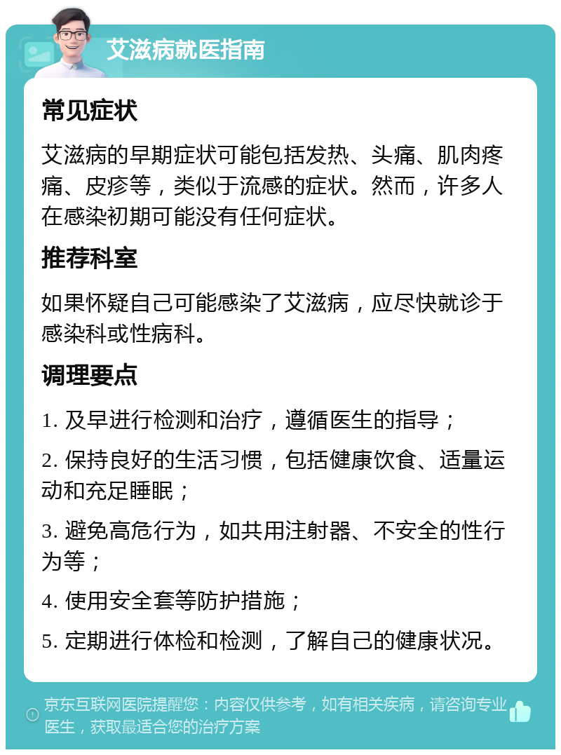 艾滋病就医指南 常见症状 艾滋病的早期症状可能包括发热、头痛、肌肉疼痛、皮疹等，类似于流感的症状。然而，许多人在感染初期可能没有任何症状。 推荐科室 如果怀疑自己可能感染了艾滋病，应尽快就诊于感染科或性病科。 调理要点 1. 及早进行检测和治疗，遵循医生的指导； 2. 保持良好的生活习惯，包括健康饮食、适量运动和充足睡眠； 3. 避免高危行为，如共用注射器、不安全的性行为等； 4. 使用安全套等防护措施； 5. 定期进行体检和检测，了解自己的健康状况。