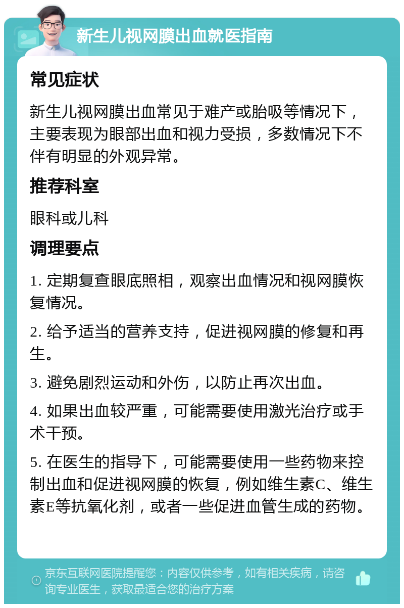 新生儿视网膜出血就医指南 常见症状 新生儿视网膜出血常见于难产或胎吸等情况下，主要表现为眼部出血和视力受损，多数情况下不伴有明显的外观异常。 推荐科室 眼科或儿科 调理要点 1. 定期复查眼底照相，观察出血情况和视网膜恢复情况。 2. 给予适当的营养支持，促进视网膜的修复和再生。 3. 避免剧烈运动和外伤，以防止再次出血。 4. 如果出血较严重，可能需要使用激光治疗或手术干预。 5. 在医生的指导下，可能需要使用一些药物来控制出血和促进视网膜的恢复，例如维生素C、维生素E等抗氧化剂，或者一些促进血管生成的药物。