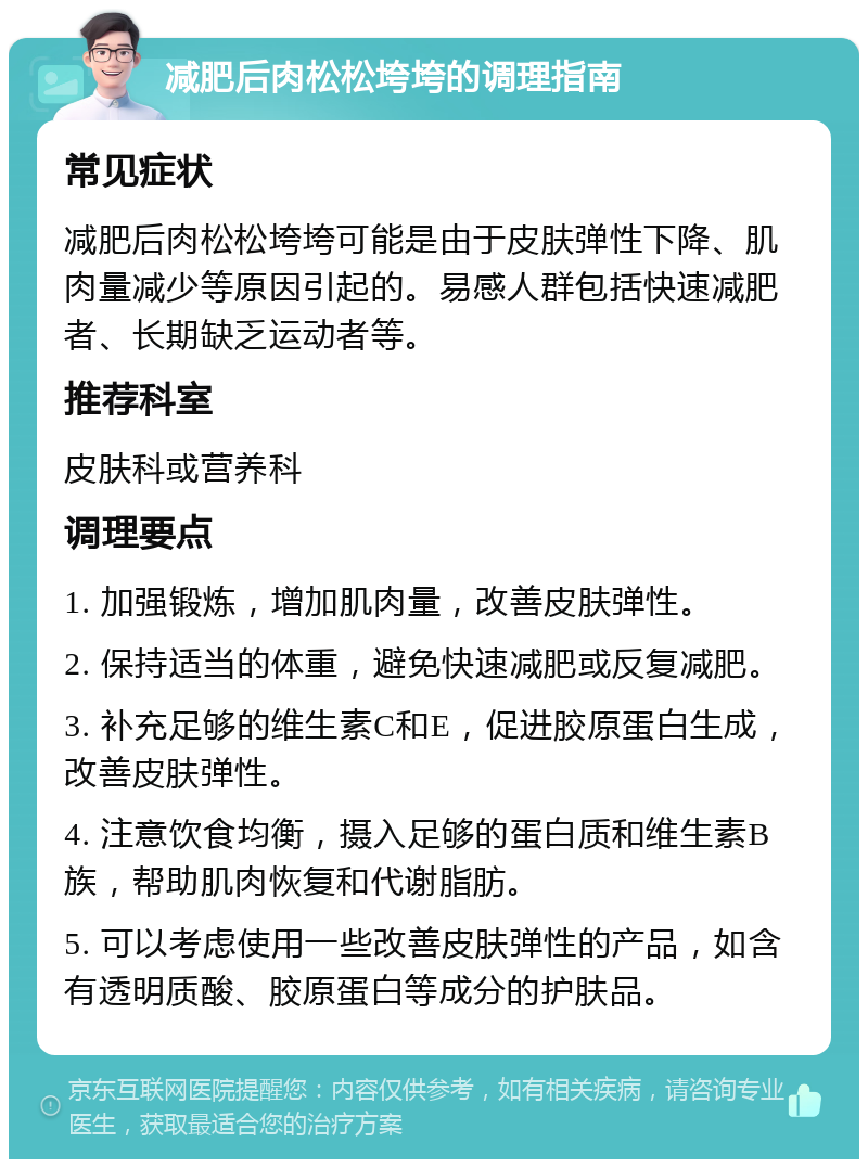 减肥后肉松松垮垮的调理指南 常见症状 减肥后肉松松垮垮可能是由于皮肤弹性下降、肌肉量减少等原因引起的。易感人群包括快速减肥者、长期缺乏运动者等。 推荐科室 皮肤科或营养科 调理要点 1. 加强锻炼，增加肌肉量，改善皮肤弹性。 2. 保持适当的体重，避免快速减肥或反复减肥。 3. 补充足够的维生素C和E，促进胶原蛋白生成，改善皮肤弹性。 4. 注意饮食均衡，摄入足够的蛋白质和维生素B族，帮助肌肉恢复和代谢脂肪。 5. 可以考虑使用一些改善皮肤弹性的产品，如含有透明质酸、胶原蛋白等成分的护肤品。