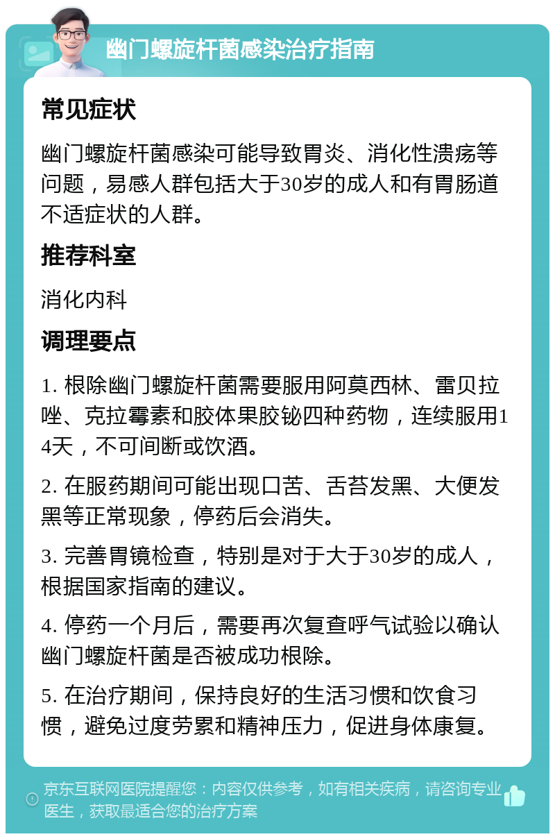 幽门螺旋杆菌感染治疗指南 常见症状 幽门螺旋杆菌感染可能导致胃炎、消化性溃疡等问题，易感人群包括大于30岁的成人和有胃肠道不适症状的人群。 推荐科室 消化内科 调理要点 1. 根除幽门螺旋杆菌需要服用阿莫西林、雷贝拉唑、克拉霉素和胶体果胶铋四种药物，连续服用14天，不可间断或饮酒。 2. 在服药期间可能出现口苦、舌苔发黑、大便发黑等正常现象，停药后会消失。 3. 完善胃镜检查，特别是对于大于30岁的成人，根据国家指南的建议。 4. 停药一个月后，需要再次复查呼气试验以确认幽门螺旋杆菌是否被成功根除。 5. 在治疗期间，保持良好的生活习惯和饮食习惯，避免过度劳累和精神压力，促进身体康复。