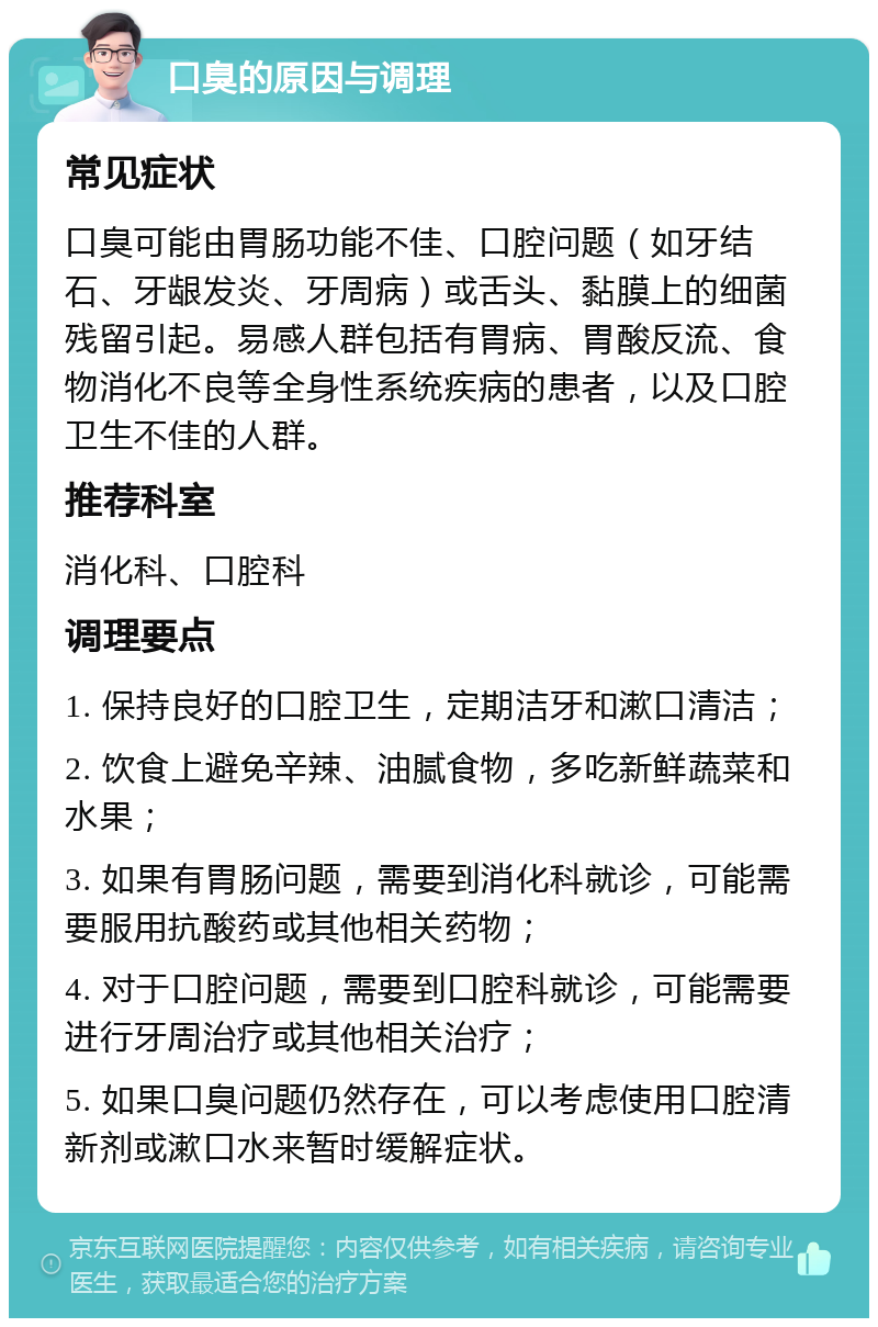 口臭的原因与调理 常见症状 口臭可能由胃肠功能不佳、口腔问题（如牙结石、牙龈发炎、牙周病）或舌头、黏膜上的细菌残留引起。易感人群包括有胃病、胃酸反流、食物消化不良等全身性系统疾病的患者，以及口腔卫生不佳的人群。 推荐科室 消化科、口腔科 调理要点 1. 保持良好的口腔卫生，定期洁牙和漱口清洁； 2. 饮食上避免辛辣、油腻食物，多吃新鲜蔬菜和水果； 3. 如果有胃肠问题，需要到消化科就诊，可能需要服用抗酸药或其他相关药物； 4. 对于口腔问题，需要到口腔科就诊，可能需要进行牙周治疗或其他相关治疗； 5. 如果口臭问题仍然存在，可以考虑使用口腔清新剂或漱口水来暂时缓解症状。