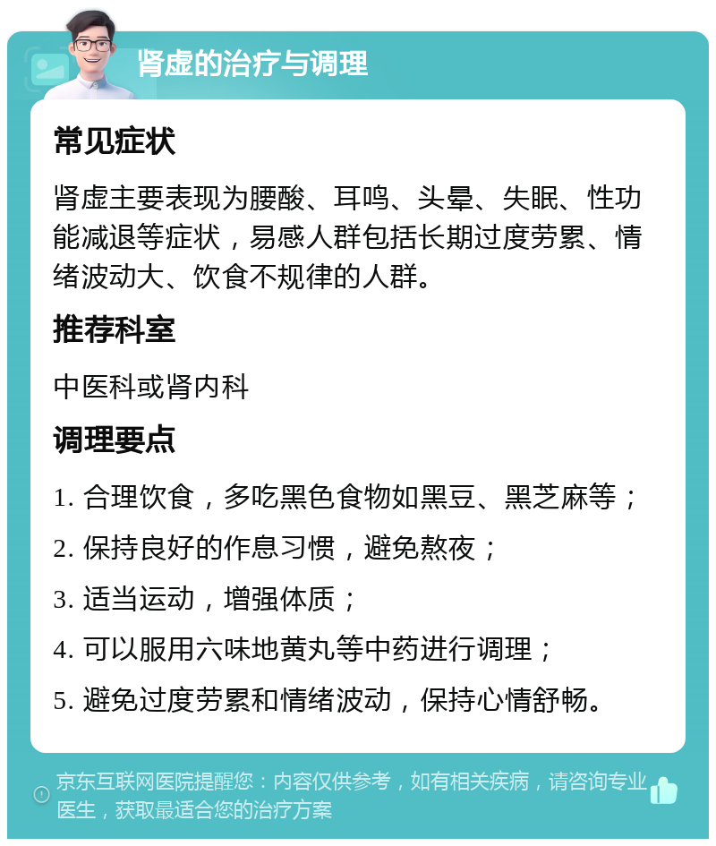 肾虚的治疗与调理 常见症状 肾虚主要表现为腰酸、耳鸣、头晕、失眠、性功能减退等症状，易感人群包括长期过度劳累、情绪波动大、饮食不规律的人群。 推荐科室 中医科或肾内科 调理要点 1. 合理饮食，多吃黑色食物如黑豆、黑芝麻等； 2. 保持良好的作息习惯，避免熬夜； 3. 适当运动，增强体质； 4. 可以服用六味地黄丸等中药进行调理； 5. 避免过度劳累和情绪波动，保持心情舒畅。