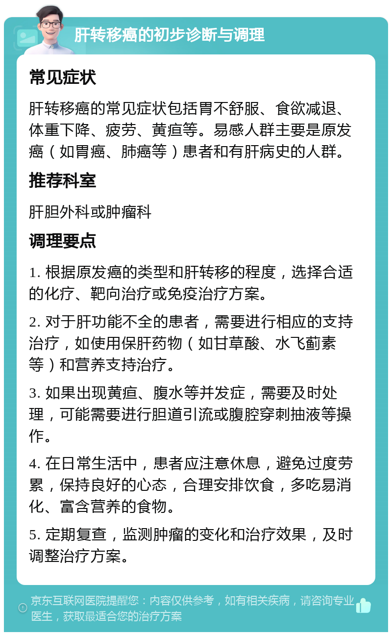 肝转移癌的初步诊断与调理 常见症状 肝转移癌的常见症状包括胃不舒服、食欲减退、体重下降、疲劳、黄疸等。易感人群主要是原发癌（如胃癌、肺癌等）患者和有肝病史的人群。 推荐科室 肝胆外科或肿瘤科 调理要点 1. 根据原发癌的类型和肝转移的程度，选择合适的化疗、靶向治疗或免疫治疗方案。 2. 对于肝功能不全的患者，需要进行相应的支持治疗，如使用保肝药物（如甘草酸、水飞蓟素等）和营养支持治疗。 3. 如果出现黄疸、腹水等并发症，需要及时处理，可能需要进行胆道引流或腹腔穿刺抽液等操作。 4. 在日常生活中，患者应注意休息，避免过度劳累，保持良好的心态，合理安排饮食，多吃易消化、富含营养的食物。 5. 定期复查，监测肿瘤的变化和治疗效果，及时调整治疗方案。