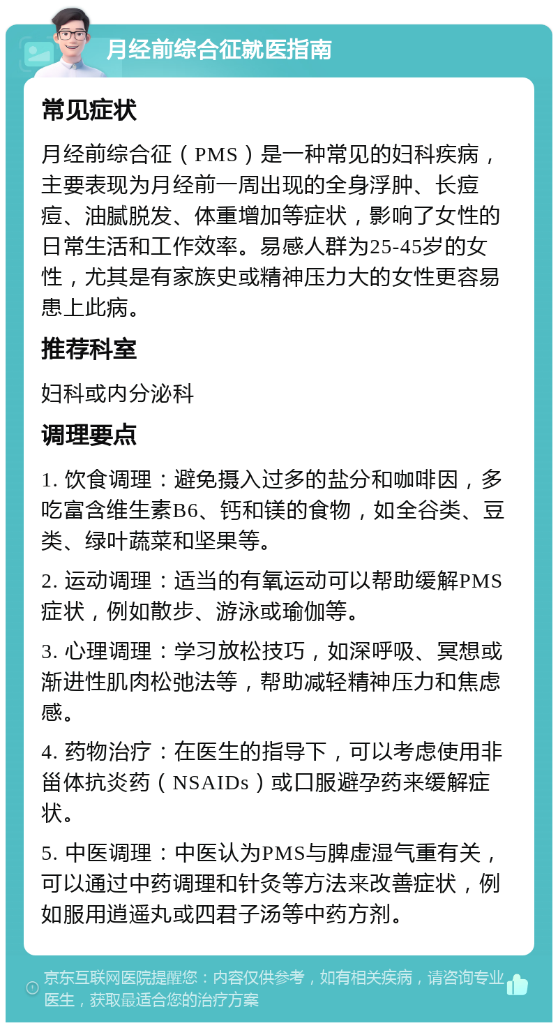 月经前综合征就医指南 常见症状 月经前综合征（PMS）是一种常见的妇科疾病，主要表现为月经前一周出现的全身浮肿、长痘痘、油腻脱发、体重增加等症状，影响了女性的日常生活和工作效率。易感人群为25-45岁的女性，尤其是有家族史或精神压力大的女性更容易患上此病。 推荐科室 妇科或内分泌科 调理要点 1. 饮食调理：避免摄入过多的盐分和咖啡因，多吃富含维生素B6、钙和镁的食物，如全谷类、豆类、绿叶蔬菜和坚果等。 2. 运动调理：适当的有氧运动可以帮助缓解PMS症状，例如散步、游泳或瑜伽等。 3. 心理调理：学习放松技巧，如深呼吸、冥想或渐进性肌肉松弛法等，帮助减轻精神压力和焦虑感。 4. 药物治疗：在医生的指导下，可以考虑使用非甾体抗炎药（NSAIDs）或口服避孕药来缓解症状。 5. 中医调理：中医认为PMS与脾虚湿气重有关，可以通过中药调理和针灸等方法来改善症状，例如服用逍遥丸或四君子汤等中药方剂。