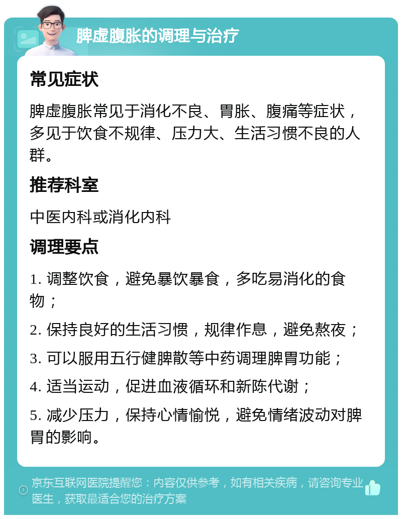 脾虚腹胀的调理与治疗 常见症状 脾虚腹胀常见于消化不良、胃胀、腹痛等症状，多见于饮食不规律、压力大、生活习惯不良的人群。 推荐科室 中医内科或消化内科 调理要点 1. 调整饮食，避免暴饮暴食，多吃易消化的食物； 2. 保持良好的生活习惯，规律作息，避免熬夜； 3. 可以服用五行健脾散等中药调理脾胃功能； 4. 适当运动，促进血液循环和新陈代谢； 5. 减少压力，保持心情愉悦，避免情绪波动对脾胃的影响。