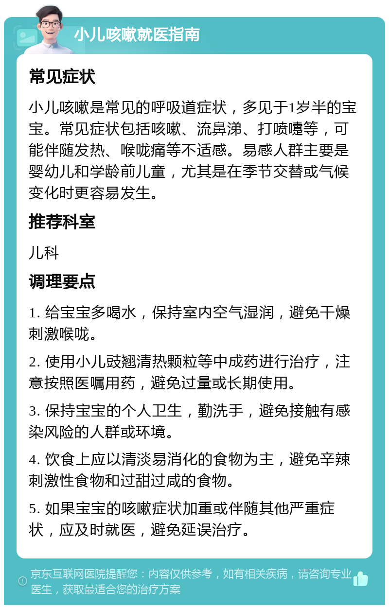 小儿咳嗽就医指南 常见症状 小儿咳嗽是常见的呼吸道症状，多见于1岁半的宝宝。常见症状包括咳嗽、流鼻涕、打喷嚏等，可能伴随发热、喉咙痛等不适感。易感人群主要是婴幼儿和学龄前儿童，尤其是在季节交替或气候变化时更容易发生。 推荐科室 儿科 调理要点 1. 给宝宝多喝水，保持室内空气湿润，避免干燥刺激喉咙。 2. 使用小儿豉翘清热颗粒等中成药进行治疗，注意按照医嘱用药，避免过量或长期使用。 3. 保持宝宝的个人卫生，勤洗手，避免接触有感染风险的人群或环境。 4. 饮食上应以清淡易消化的食物为主，避免辛辣刺激性食物和过甜过咸的食物。 5. 如果宝宝的咳嗽症状加重或伴随其他严重症状，应及时就医，避免延误治疗。