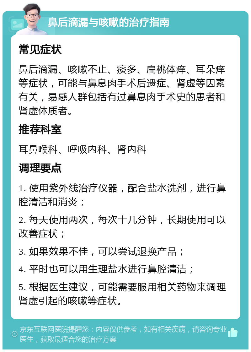 鼻后滴漏与咳嗽的治疗指南 常见症状 鼻后滴漏、咳嗽不止、痰多、扁桃体痒、耳朵痒等症状，可能与鼻息肉手术后遗症、肾虚等因素有关，易感人群包括有过鼻息肉手术史的患者和肾虚体质者。 推荐科室 耳鼻喉科、呼吸内科、肾内科 调理要点 1. 使用紫外线治疗仪器，配合盐水洗剂，进行鼻腔清洁和消炎； 2. 每天使用两次，每次十几分钟，长期使用可以改善症状； 3. 如果效果不佳，可以尝试退换产品； 4. 平时也可以用生理盐水进行鼻腔清洁； 5. 根据医生建议，可能需要服用相关药物来调理肾虚引起的咳嗽等症状。