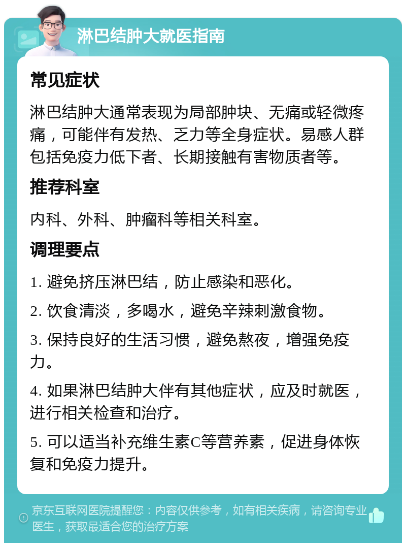 淋巴结肿大就医指南 常见症状 淋巴结肿大通常表现为局部肿块、无痛或轻微疼痛，可能伴有发热、乏力等全身症状。易感人群包括免疫力低下者、长期接触有害物质者等。 推荐科室 内科、外科、肿瘤科等相关科室。 调理要点 1. 避免挤压淋巴结，防止感染和恶化。 2. 饮食清淡，多喝水，避免辛辣刺激食物。 3. 保持良好的生活习惯，避免熬夜，增强免疫力。 4. 如果淋巴结肿大伴有其他症状，应及时就医，进行相关检查和治疗。 5. 可以适当补充维生素C等营养素，促进身体恢复和免疫力提升。