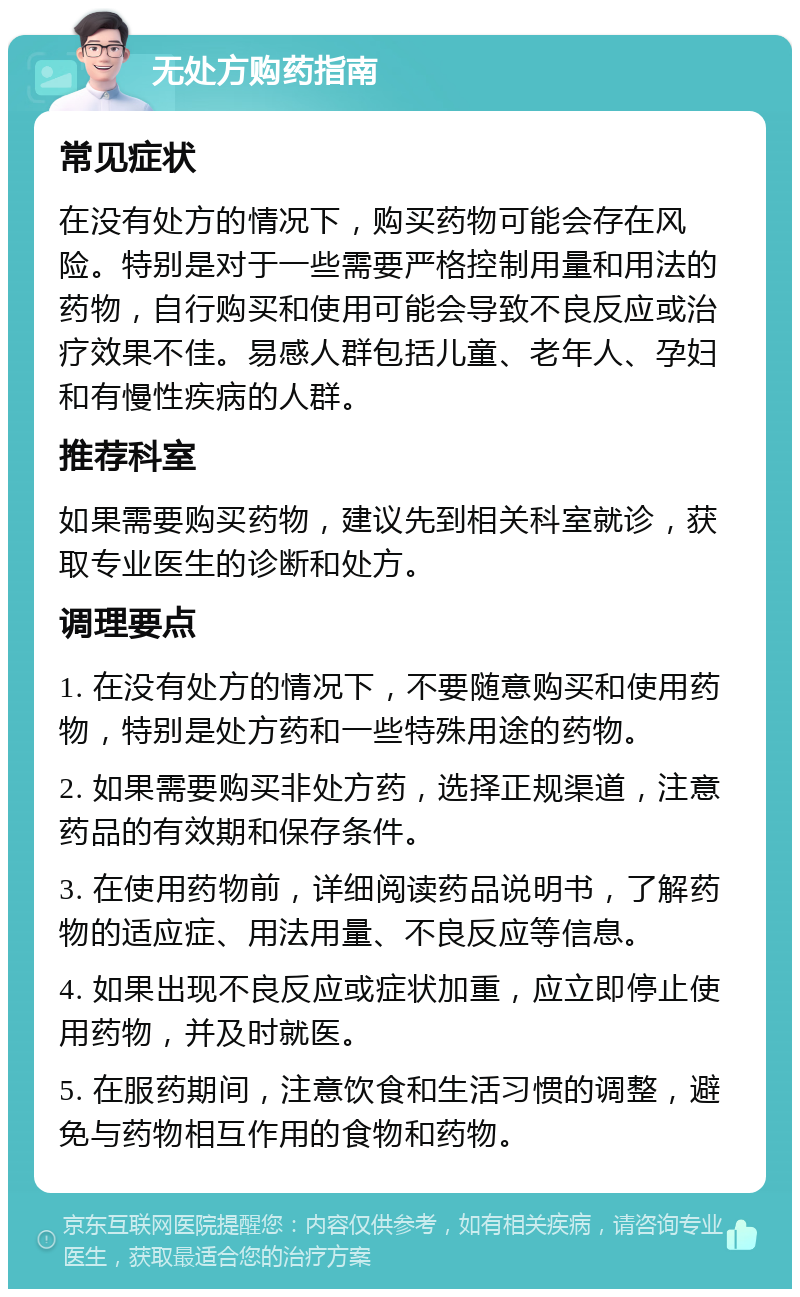 无处方购药指南 常见症状 在没有处方的情况下，购买药物可能会存在风险。特别是对于一些需要严格控制用量和用法的药物，自行购买和使用可能会导致不良反应或治疗效果不佳。易感人群包括儿童、老年人、孕妇和有慢性疾病的人群。 推荐科室 如果需要购买药物，建议先到相关科室就诊，获取专业医生的诊断和处方。 调理要点 1. 在没有处方的情况下，不要随意购买和使用药物，特别是处方药和一些特殊用途的药物。 2. 如果需要购买非处方药，选择正规渠道，注意药品的有效期和保存条件。 3. 在使用药物前，详细阅读药品说明书，了解药物的适应症、用法用量、不良反应等信息。 4. 如果出现不良反应或症状加重，应立即停止使用药物，并及时就医。 5. 在服药期间，注意饮食和生活习惯的调整，避免与药物相互作用的食物和药物。