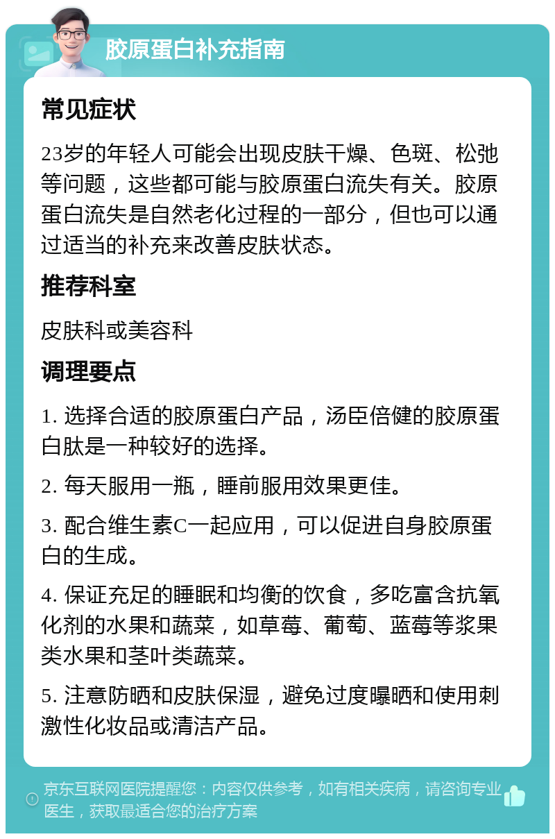 胶原蛋白补充指南 常见症状 23岁的年轻人可能会出现皮肤干燥、色斑、松弛等问题，这些都可能与胶原蛋白流失有关。胶原蛋白流失是自然老化过程的一部分，但也可以通过适当的补充来改善皮肤状态。 推荐科室 皮肤科或美容科 调理要点 1. 选择合适的胶原蛋白产品，汤臣倍健的胶原蛋白肽是一种较好的选择。 2. 每天服用一瓶，睡前服用效果更佳。 3. 配合维生素C一起应用，可以促进自身胶原蛋白的生成。 4. 保证充足的睡眠和均衡的饮食，多吃富含抗氧化剂的水果和蔬菜，如草莓、葡萄、蓝莓等浆果类水果和茎叶类蔬菜。 5. 注意防晒和皮肤保湿，避免过度曝晒和使用刺激性化妆品或清洁产品。