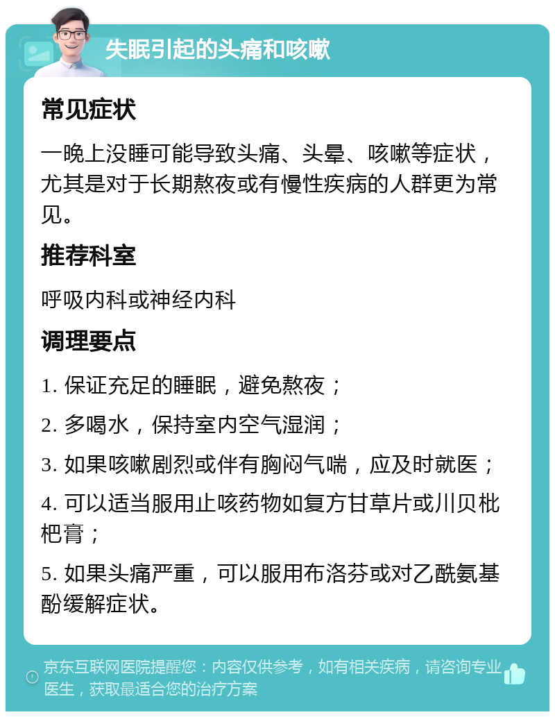 失眠引起的头痛和咳嗽 常见症状 一晚上没睡可能导致头痛、头晕、咳嗽等症状，尤其是对于长期熬夜或有慢性疾病的人群更为常见。 推荐科室 呼吸内科或神经内科 调理要点 1. 保证充足的睡眠，避免熬夜； 2. 多喝水，保持室内空气湿润； 3. 如果咳嗽剧烈或伴有胸闷气喘，应及时就医； 4. 可以适当服用止咳药物如复方甘草片或川贝枇杷膏； 5. 如果头痛严重，可以服用布洛芬或对乙酰氨基酚缓解症状。