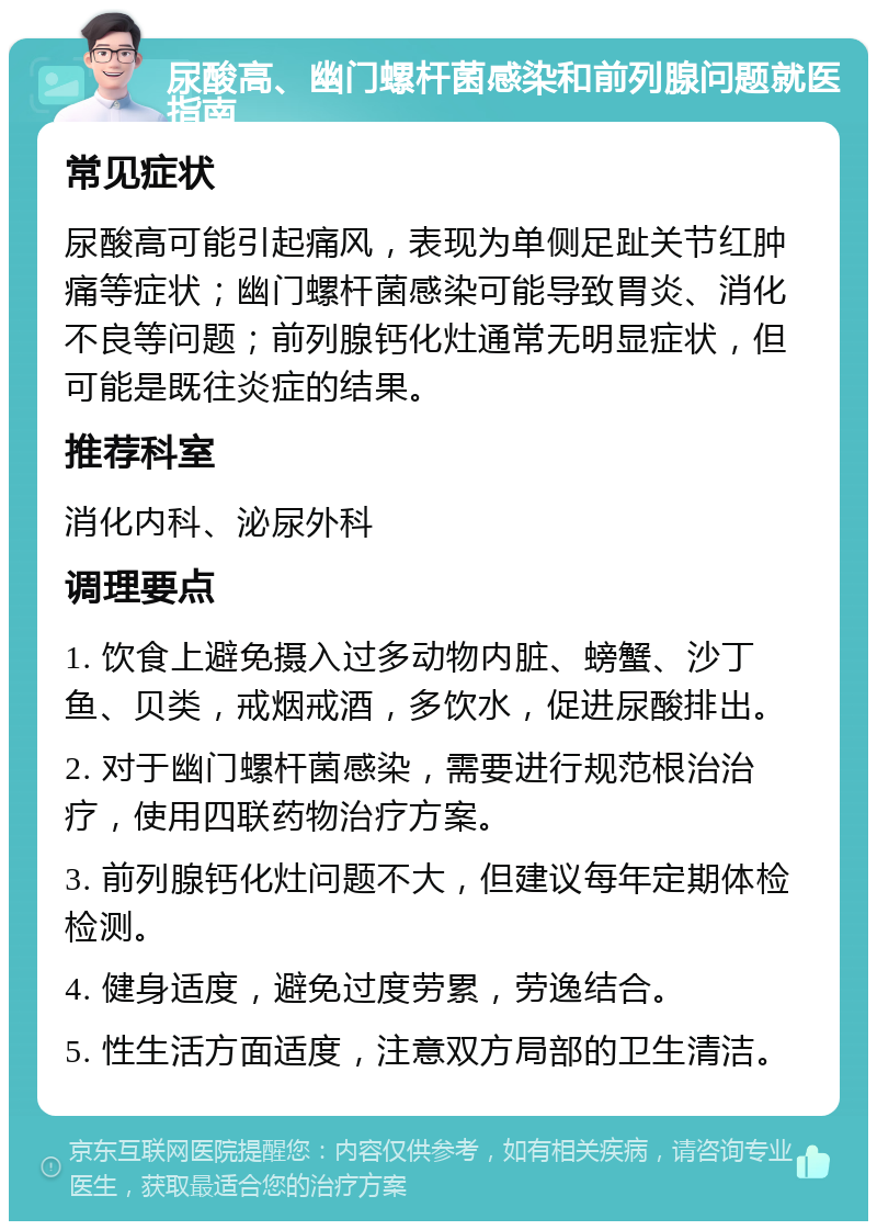 尿酸高、幽门螺杆菌感染和前列腺问题就医指南 常见症状 尿酸高可能引起痛风，表现为单侧足趾关节红肿痛等症状；幽门螺杆菌感染可能导致胃炎、消化不良等问题；前列腺钙化灶通常无明显症状，但可能是既往炎症的结果。 推荐科室 消化内科、泌尿外科 调理要点 1. 饮食上避免摄入过多动物内脏、螃蟹、沙丁鱼、贝类，戒烟戒酒，多饮水，促进尿酸排出。 2. 对于幽门螺杆菌感染，需要进行规范根治治疗，使用四联药物治疗方案。 3. 前列腺钙化灶问题不大，但建议每年定期体检检测。 4. 健身适度，避免过度劳累，劳逸结合。 5. 性生活方面适度，注意双方局部的卫生清洁。