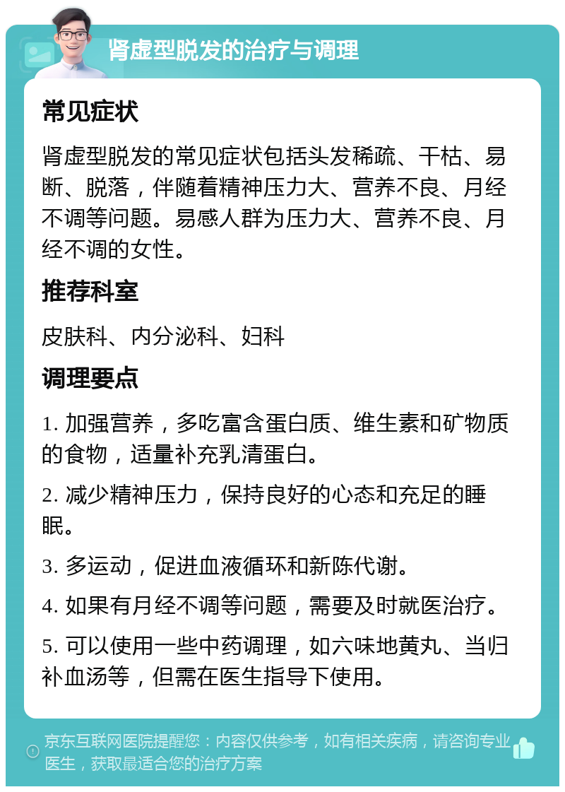 肾虚型脱发的治疗与调理 常见症状 肾虚型脱发的常见症状包括头发稀疏、干枯、易断、脱落，伴随着精神压力大、营养不良、月经不调等问题。易感人群为压力大、营养不良、月经不调的女性。 推荐科室 皮肤科、内分泌科、妇科 调理要点 1. 加强营养，多吃富含蛋白质、维生素和矿物质的食物，适量补充乳清蛋白。 2. 减少精神压力，保持良好的心态和充足的睡眠。 3. 多运动，促进血液循环和新陈代谢。 4. 如果有月经不调等问题，需要及时就医治疗。 5. 可以使用一些中药调理，如六味地黄丸、当归补血汤等，但需在医生指导下使用。