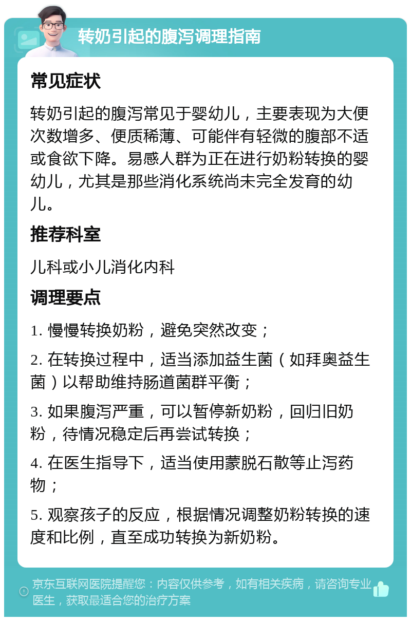 转奶引起的腹泻调理指南 常见症状 转奶引起的腹泻常见于婴幼儿，主要表现为大便次数增多、便质稀薄、可能伴有轻微的腹部不适或食欲下降。易感人群为正在进行奶粉转换的婴幼儿，尤其是那些消化系统尚未完全发育的幼儿。 推荐科室 儿科或小儿消化内科 调理要点 1. 慢慢转换奶粉，避免突然改变； 2. 在转换过程中，适当添加益生菌（如拜奥益生菌）以帮助维持肠道菌群平衡； 3. 如果腹泻严重，可以暂停新奶粉，回归旧奶粉，待情况稳定后再尝试转换； 4. 在医生指导下，适当使用蒙脱石散等止泻药物； 5. 观察孩子的反应，根据情况调整奶粉转换的速度和比例，直至成功转换为新奶粉。