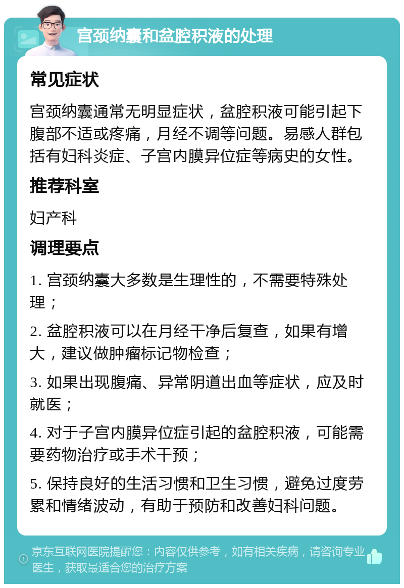 宫颈纳囊和盆腔积液的处理 常见症状 宫颈纳囊通常无明显症状，盆腔积液可能引起下腹部不适或疼痛，月经不调等问题。易感人群包括有妇科炎症、子宫内膜异位症等病史的女性。 推荐科室 妇产科 调理要点 1. 宫颈纳囊大多数是生理性的，不需要特殊处理； 2. 盆腔积液可以在月经干净后复查，如果有增大，建议做肿瘤标记物检查； 3. 如果出现腹痛、异常阴道出血等症状，应及时就医； 4. 对于子宫内膜异位症引起的盆腔积液，可能需要药物治疗或手术干预； 5. 保持良好的生活习惯和卫生习惯，避免过度劳累和情绪波动，有助于预防和改善妇科问题。