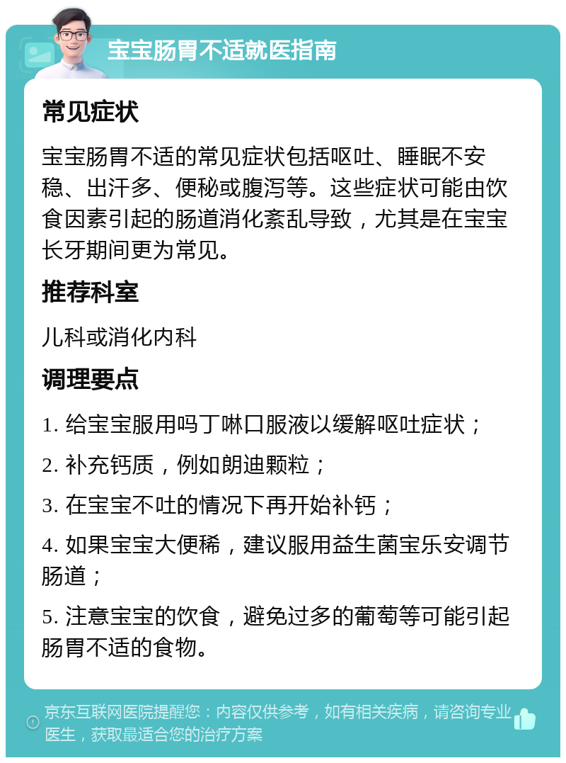 宝宝肠胃不适就医指南 常见症状 宝宝肠胃不适的常见症状包括呕吐、睡眠不安稳、出汗多、便秘或腹泻等。这些症状可能由饮食因素引起的肠道消化紊乱导致，尤其是在宝宝长牙期间更为常见。 推荐科室 儿科或消化内科 调理要点 1. 给宝宝服用吗丁啉口服液以缓解呕吐症状； 2. 补充钙质，例如朗迪颗粒； 3. 在宝宝不吐的情况下再开始补钙； 4. 如果宝宝大便稀，建议服用益生菌宝乐安调节肠道； 5. 注意宝宝的饮食，避免过多的葡萄等可能引起肠胃不适的食物。