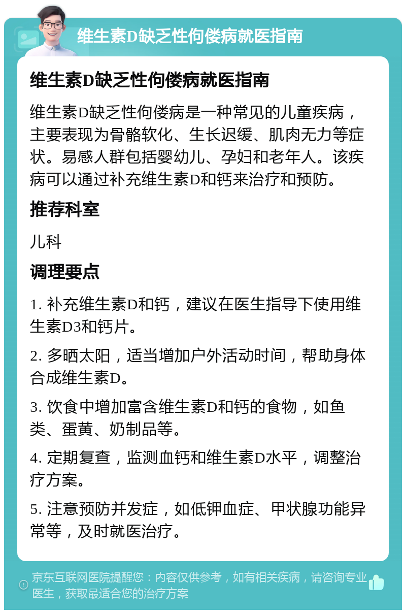 维生素D缺乏性佝偻病就医指南 维生素D缺乏性佝偻病就医指南 维生素D缺乏性佝偻病是一种常见的儿童疾病，主要表现为骨骼软化、生长迟缓、肌肉无力等症状。易感人群包括婴幼儿、孕妇和老年人。该疾病可以通过补充维生素D和钙来治疗和预防。 推荐科室 儿科 调理要点 1. 补充维生素D和钙，建议在医生指导下使用维生素D3和钙片。 2. 多晒太阳，适当增加户外活动时间，帮助身体合成维生素D。 3. 饮食中增加富含维生素D和钙的食物，如鱼类、蛋黄、奶制品等。 4. 定期复查，监测血钙和维生素D水平，调整治疗方案。 5. 注意预防并发症，如低钾血症、甲状腺功能异常等，及时就医治疗。