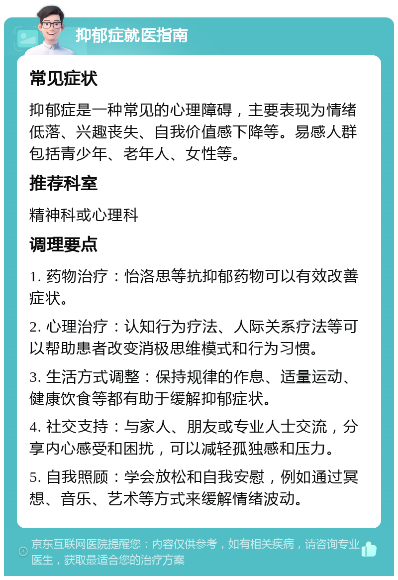 抑郁症就医指南 常见症状 抑郁症是一种常见的心理障碍，主要表现为情绪低落、兴趣丧失、自我价值感下降等。易感人群包括青少年、老年人、女性等。 推荐科室 精神科或心理科 调理要点 1. 药物治疗：怡洛思等抗抑郁药物可以有效改善症状。 2. 心理治疗：认知行为疗法、人际关系疗法等可以帮助患者改变消极思维模式和行为习惯。 3. 生活方式调整：保持规律的作息、适量运动、健康饮食等都有助于缓解抑郁症状。 4. 社交支持：与家人、朋友或专业人士交流，分享内心感受和困扰，可以减轻孤独感和压力。 5. 自我照顾：学会放松和自我安慰，例如通过冥想、音乐、艺术等方式来缓解情绪波动。