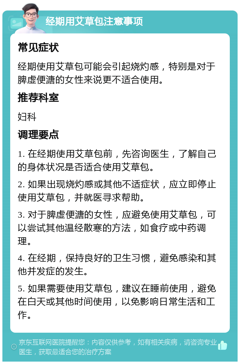 经期用艾草包注意事项 常见症状 经期使用艾草包可能会引起烧灼感，特别是对于脾虚便溏的女性来说更不适合使用。 推荐科室 妇科 调理要点 1. 在经期使用艾草包前，先咨询医生，了解自己的身体状况是否适合使用艾草包。 2. 如果出现烧灼感或其他不适症状，应立即停止使用艾草包，并就医寻求帮助。 3. 对于脾虚便溏的女性，应避免使用艾草包，可以尝试其他温经散寒的方法，如食疗或中药调理。 4. 在经期，保持良好的卫生习惯，避免感染和其他并发症的发生。 5. 如果需要使用艾草包，建议在睡前使用，避免在白天或其他时间使用，以免影响日常生活和工作。