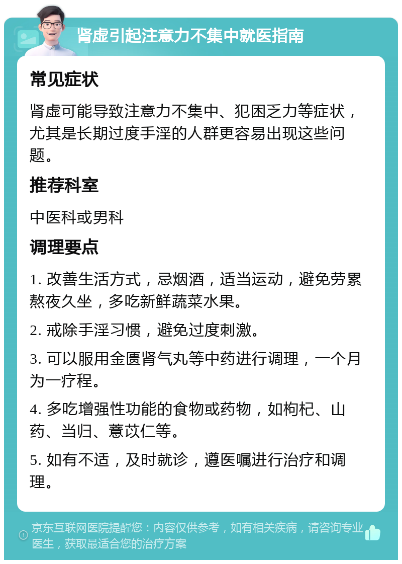 肾虚引起注意力不集中就医指南 常见症状 肾虚可能导致注意力不集中、犯困乏力等症状，尤其是长期过度手淫的人群更容易出现这些问题。 推荐科室 中医科或男科 调理要点 1. 改善生活方式，忌烟酒，适当运动，避免劳累熬夜久坐，多吃新鲜蔬菜水果。 2. 戒除手淫习惯，避免过度刺激。 3. 可以服用金匮肾气丸等中药进行调理，一个月为一疗程。 4. 多吃增强性功能的食物或药物，如枸杞、山药、当归、薏苡仁等。 5. 如有不适，及时就诊，遵医嘱进行治疗和调理。