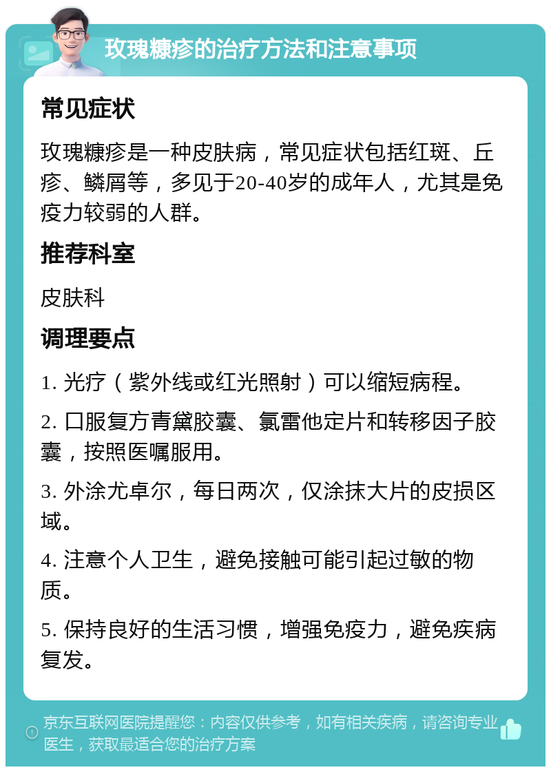 玫瑰糠疹的治疗方法和注意事项 常见症状 玫瑰糠疹是一种皮肤病，常见症状包括红斑、丘疹、鳞屑等，多见于20-40岁的成年人，尤其是免疫力较弱的人群。 推荐科室 皮肤科 调理要点 1. 光疗（紫外线或红光照射）可以缩短病程。 2. 口服复方青黛胶囊、氯雷他定片和转移因子胶囊，按照医嘱服用。 3. 外涂尤卓尔，每日两次，仅涂抹大片的皮损区域。 4. 注意个人卫生，避免接触可能引起过敏的物质。 5. 保持良好的生活习惯，增强免疫力，避免疾病复发。