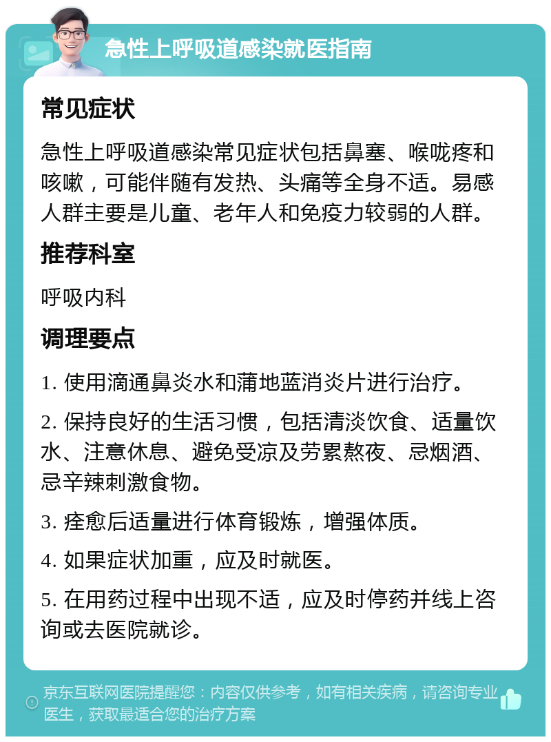 急性上呼吸道感染就医指南 常见症状 急性上呼吸道感染常见症状包括鼻塞、喉咙疼和咳嗽，可能伴随有发热、头痛等全身不适。易感人群主要是儿童、老年人和免疫力较弱的人群。 推荐科室 呼吸内科 调理要点 1. 使用滴通鼻炎水和蒲地蓝消炎片进行治疗。 2. 保持良好的生活习惯，包括清淡饮食、适量饮水、注意休息、避免受凉及劳累熬夜、忌烟酒、忌辛辣刺激食物。 3. 痊愈后适量进行体育锻炼，增强体质。 4. 如果症状加重，应及时就医。 5. 在用药过程中出现不适，应及时停药并线上咨询或去医院就诊。